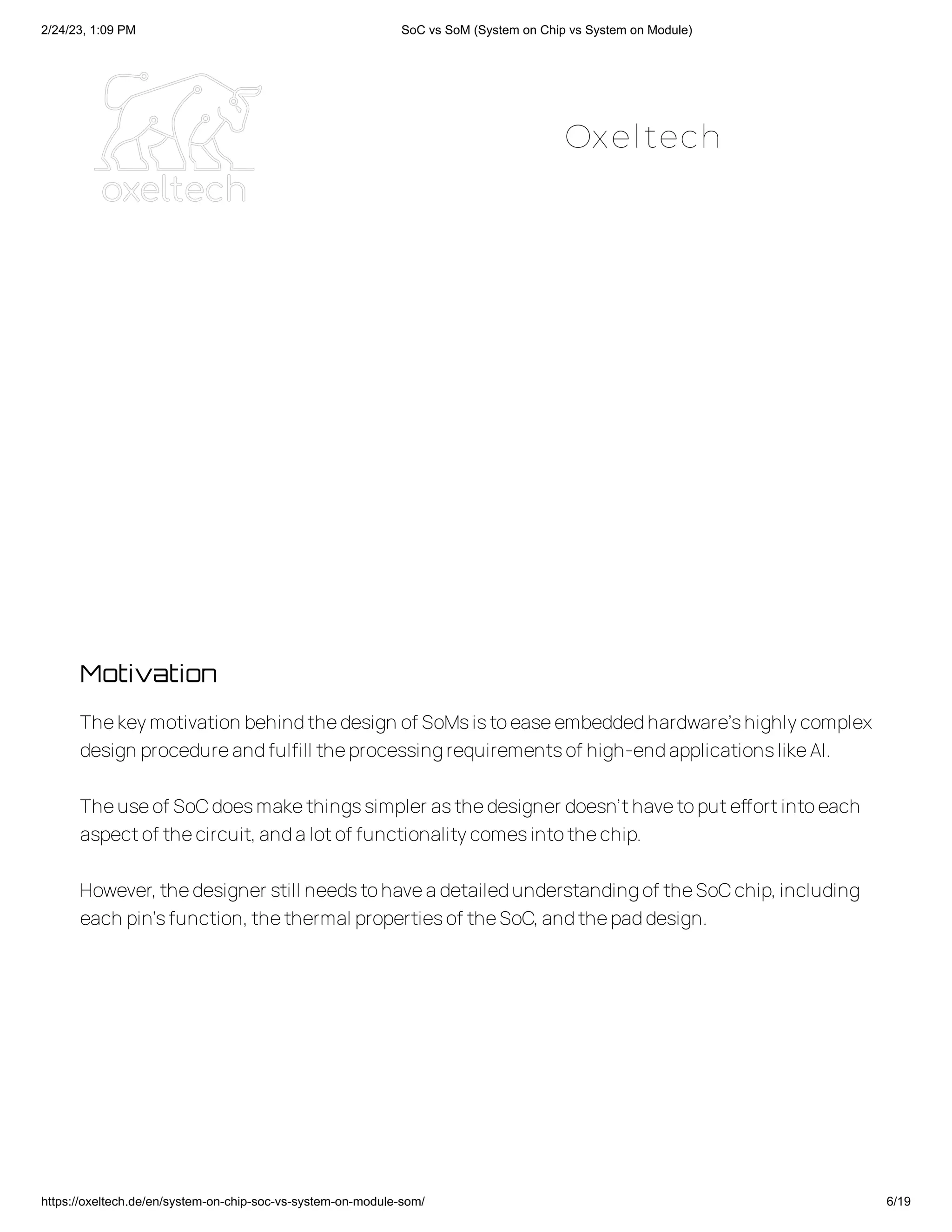 2/24/23, 1:09 PM SoC vs SoM (System on Chip vs System on Module)
https://oxeltech.de/en/system-on-chip-soc-vs-system-on-module-som/ 6/19
Motivation
Thekeymotivation behindthedesign of SoMsistoeaseembeddedhardware’shighlycomplex
design procedureandfulfill theprocessingrequirementsof high-endapplicationslikeAI.
Theuseof SoCdoesmakethingssimpler asthedesigner doesn’thavetoputeffortintoeach
aspectof thecircuit,andalotof functionalitycomesintothechip.
However,thedesigner still needstohaveadetailedunderstandingof theSoCchip,including
each pin’sfunction,thethermal propertiesof theSoC,andthepaddesign.
Oxeltech
 