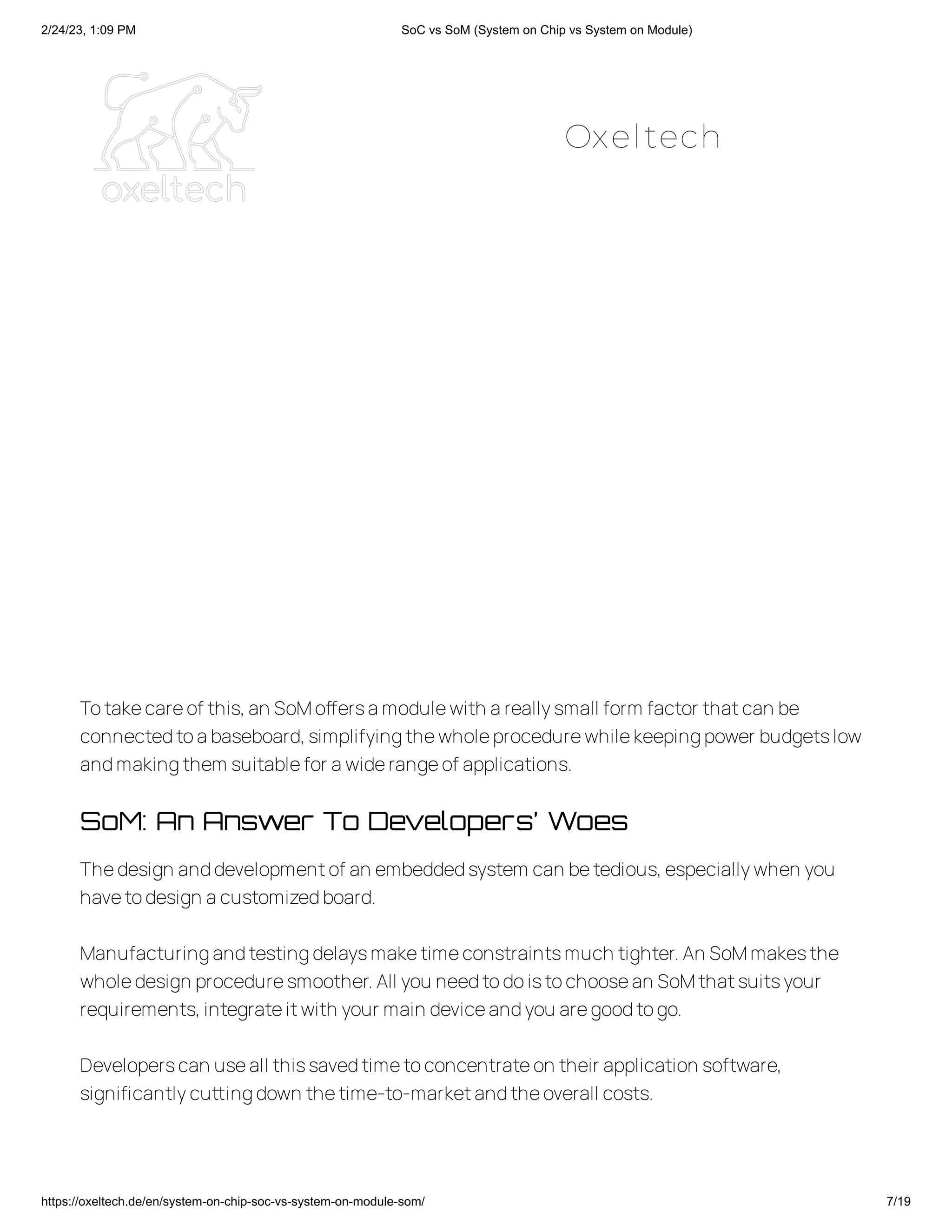 2/24/23, 1:09 PM SoC vs SoM (System on Chip vs System on Module)
https://oxeltech.de/en/system-on-chip-soc-vs-system-on-module-som/ 7/19
Totakecareof this,an SoMoffersamodulewith areallysmall form factor thatcan be
connectedtoabaseboard,simplifyingthewholeprocedurewhilekeepingpower budgetslow
andmakingthem suitablefor awiderangeof applications.
SoM: An Answer To Developers’ Woes
Thedesign anddevelopmentof an embeddedsystem can betedious,especiallywhen you
havetodesign acustomizedboard.
Manufacturingandtestingdelaysmaketimeconstraintsmuch tighter.An SoMmakesthe
wholedesign proceduresmoother.All you needtodoistochoosean SoMthatsuitsyour
requirements,integrateitwith your main deviceandyou aregoodtogo.
Developerscan useall thissavedtimetoconcentrateon their application software,
significantlycuttingdown thetime-to-marketandtheoverall costs.
Oxeltech
 