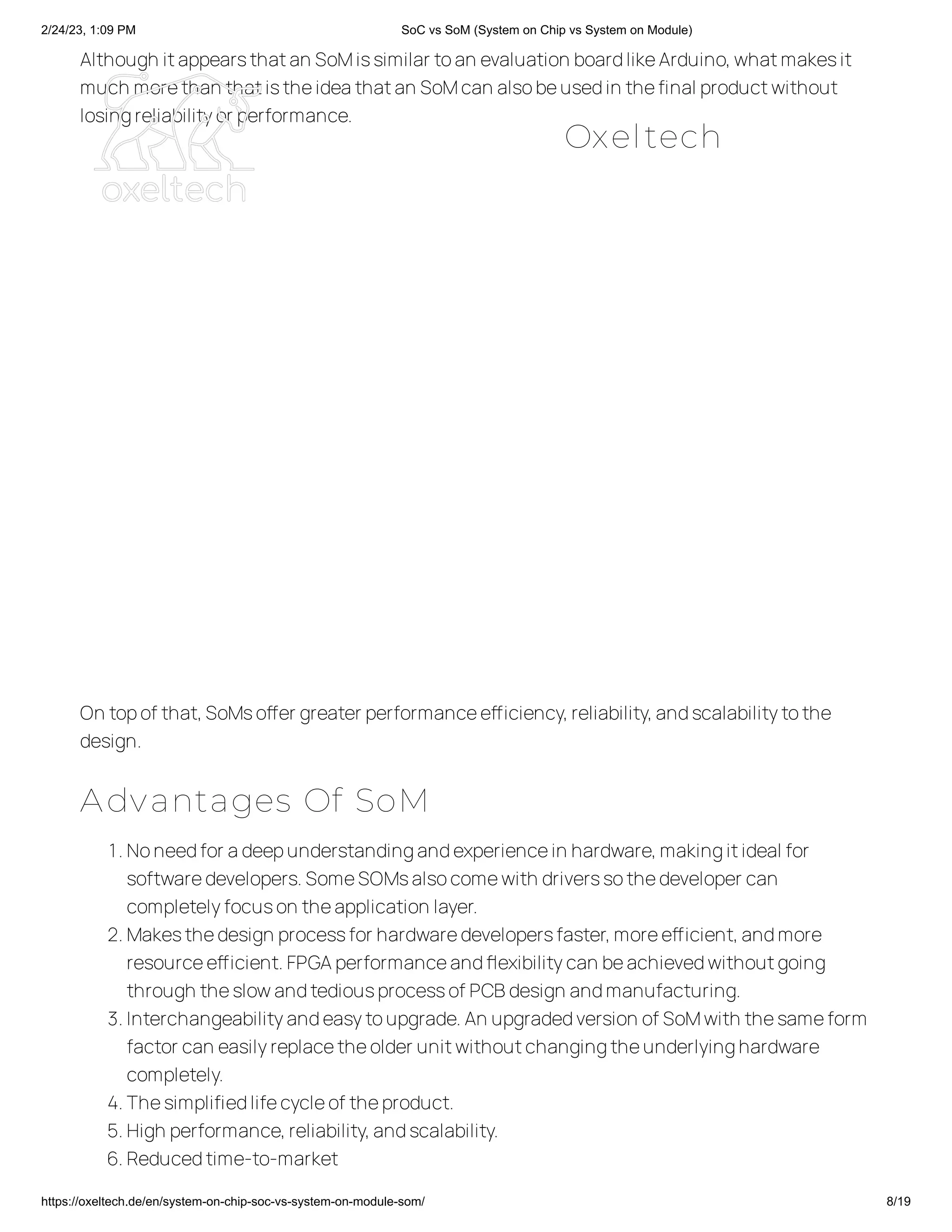 2/24/23, 1:09 PM SoC vs SoM (System on Chip vs System on Module)
https://oxeltech.de/en/system-on-chip-soc-vs-system-on-module-som/ 8/19
Although itappearsthatan SoMissimilar toan evaluation boardlikeArduino,whatmakesit
much morethan thatistheideathatan SoMcan alsobeusedin thefinal productwithout
losingreliabilityor performance.
On topof that,SoMsoffer greater performanceefficiency,reliability,andscalabilitytothe
design.
Advantages Of SoM
1.Noneedfor adeepunderstandingandexperiencein hardware,makingitideal for
softwaredevelopers.SomeSOMsalsocomewith driverssothedeveloper can
completelyfocuson theapplication layer.
2.Makesthedesign processfor hardwaredevelopersfaster,moreefficient,andmore
resourceefficient.FPGAperformanceandflexibilitycan beachievedwithoutgoing
through theslowandtediousprocessof PCBdesign andmanufacturing.
3.Interchangeabilityandeasytoupgrade.An upgradedversion of SoMwith thesameform
factor can easilyreplacetheolder unitwithoutchangingtheunderlyinghardware
completely.
4.Thesimplifiedlifecycleof theproduct.
5.High performance,reliability,andscalability.
6.Reducedtime-to-market
Oxeltech
 