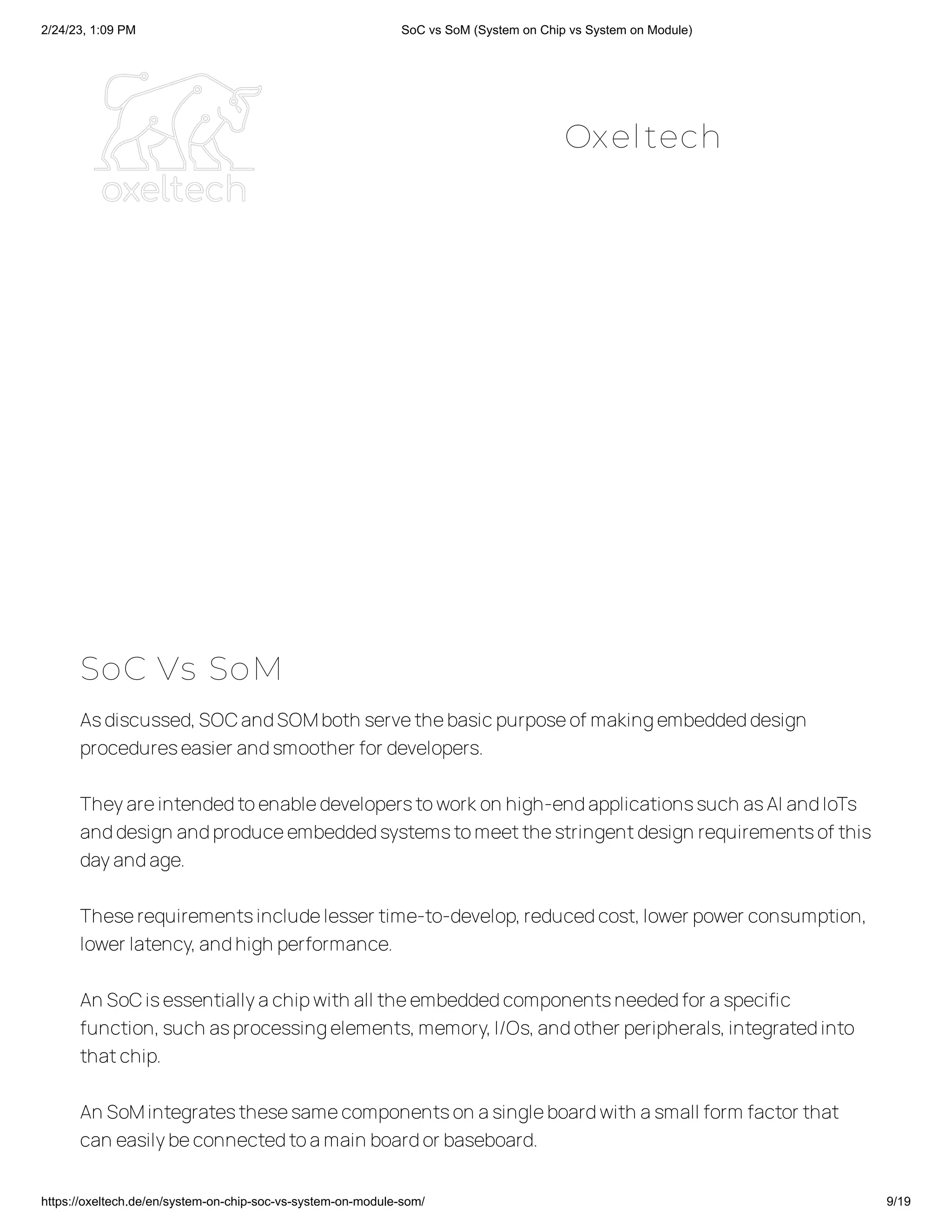 2/24/23, 1:09 PM SoC vs SoM (System on Chip vs System on Module)
https://oxeltech.de/en/system-on-chip-soc-vs-system-on-module-som/ 9/19
SoC Vs SoM
Asdiscussed,SOCandSOMboth servethebasicpurposeof makingembeddeddesign
procedureseasier andsmoother for developers.
Theyareintendedtoenabledeveloperstoworkon high-endapplicationssuch asAI andIoTs
anddesign andproduceembeddedsystemstomeetthestringentdesign requirementsof this
dayandage.
Theserequirementsincludelesser time-to-develop,reducedcost,lower power consumption,
lower latency,andhigh performance.
An SoCisessentiallyachipwith all theembeddedcomponentsneededfor aspecific
function,such asprocessingelements,memory,I/Os,andother peripherals,integratedinto
thatchip.
An SoMintegratesthesesamecomponentson asingleboardwith asmall form factor that
can easilybeconnectedtoamain boardor baseboard.
Oxeltech
 
