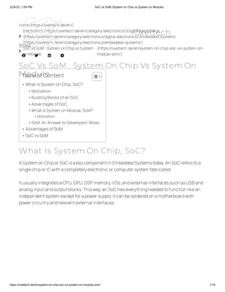 2/24/23, 1:09 PM SoC vs SoM (System on Chip vs System on Module)
https://oxeltech.de/en/system-on-chip-soc-vs-system-on-module-som/ 1/19
Home(https://oxeltech.de/en/)

Electronics(https://oxeltech.de/en/category/electronics/)Digital Electronics
(https://oxeltech.de/en/category/electronics/digital-electronics/)EmbeddedSystems
(https://oxeltech.de/en/category/electronics/embedded-systems/)

SoC vsSoM : System onChipvsSystem
onModule
(https://oxeltech.de/en/system-on-chip-soc-vs-system-on-
module-som/)
SoC Vs SoM : System On Chip Vs System On
Module
Share
   
What Is System On Chip, SoC?
ASystem on Chipor SoCisakeycomponentin EmbeddedSystemstoday.An SoCreferstoa
singlechipor ICwith acompletelyelectronicor computer system fabricated.
ItusuallyintegratesaCPU,GPU,DSP,memory,I/Os,andexternal interfacessuch asUSBand
analoginputandoutputblocks.Thisway,an SoChaseverythingneededtofunction likean
independentsystem exceptfor apower supply.Itcan besolderedon amotherboardwith
power circuitryandrelevantexternal interfaces.
Tableof Content
• WhatisSystem onChip,SoC?
•Motivation
•Building Blocks ofan SoC
•Advantages ofSoC
•What is System on Module, SoM?
•Motivation
•SoM:An Answerto Developers’ Woes
• AdvantagesofSoM
• SoCvsSoM
Oxeltech
 