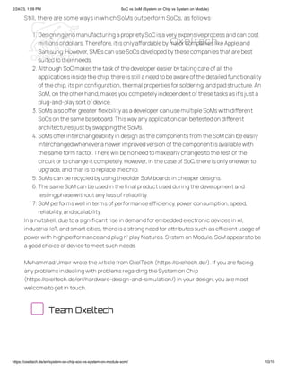 2/24/23, 1:09 PM SoC vs SoM (System on Chip vs System on Module)
https://oxeltech.de/en/system-on-chip-soc-vs-system-on-module-som/ 10/19
Still, there are some ways in which SoMs outperform SoCs, as follows:
1.DesigningandmanufacturingaproprietySoCisaveryexpensiveprocessandcan cost
millionsof dollars.Therefore,itisonlyaffordablebymajor companieslikeAppleand
Samsung.However,SMEscan useSoCsdevelopedbythesecompaniesthatarebest
suitedtotheir needs.
2.Although SoCmakesthetaskof thedeveloper easier bytakingcareof all the
applicationsinsidethechip,thereisstill aneedtobeawareof thedetailedfunctionality
of thechip,itspin configuration,thermal propertiesfor soldering,andpadstructure.An
SoM,on theother hand,makesyou completelyindependentof thesetasksasit’sjusta
plug-and-playsortof device.
3.SoMsalsooffer greater flexibilityasadeveloper can usemultipleSoMswith different
SoCson thesamebaseboard.Thiswayanyapplication can betestedon different
architecturesjustbyswappingtheSoMs.
4.SoMsoffer interchangeabilityin design asthecomponentsfrom theSoMcan beeasily
interchangedwhenever anewer improvedversion of thecomponentisavailablewith
thesameform factor.Therewill benoneedtomakeanychangestotherestof the
circuitor tochangeitcompletely.However,in thecaseof SoC,thereisonlyonewayto
upgrade,andthatistoreplacethechip.
5.SoMscan berecycledbyusingtheolder SoMboardsin cheaper designs.
6.ThesameSoMcan beusedin thefinal productusedduringthedevelopmentand
testingphasewithoutanylossof reliability.
7.SoMperformswell in termsof performanceefficiency,power consumption,speed,
reliability,andscalability.
In anutshell,duetoasignificantrisein demandfor embeddedelectronicdevicesin AI,
industrial IoT,andsmartcities,thereisastrongneedfor attributessuch asefficientusageof
power with high performanceandplugn’ playfeatures.System on Module,SoMappearstobe
agoodchoiceof devicetomeetsuch needs.
MuhammadUmair wrotetheArticlefrom OxelTech (https://oxeltech.de/).If you arefacing
anyproblemsin dealingwith problemsregardingtheSystem on Chip
(https://oxeltech.de/en/hardware-design-and-simulation/)in your design,you aremost
welcometogetin touch.
Team Oxeltech
Oxeltech
 