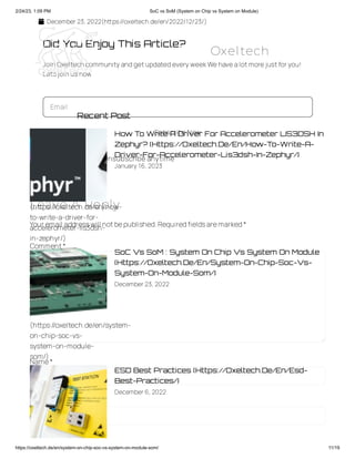 2/24/23, 1:09 PM SoC vs SoM (System on Chip vs System on Module)
https://oxeltech.de/en/system-on-chip-soc-vs-system-on-module-som/ 11/19
 December 23, 2022(https://oxeltech.de/en/2022/12/23/)
Did You Enjoy This Article?
Join Oxeltech community and getupdated every weekWe have alotmore justforyou!
Letsjoin usnow
Email
Subscribe Now
 No charge  Unsubscribe anytime
Leave A Reply
Your email addresswill notbepublished.Requiredfieldsaremarked*
Comment*
Name*
Email *
Recent Post
How To Write A Driver For Accelerometer LIS3DSH In
Zephyr? (Https://Oxeltech.De/En/How-To-Write-A-
Driver-For-Accelerometer-Lis3dsh-In-Zephyr/)
January 16, 2023
SoC Vs SoM : System On Chip Vs System On Module
(Https://Oxeltech.De/En/System-On-Chip-Soc-Vs-
System-On-Module-Som/)
December 23, 2022
ESD Best Practices (Https://Oxeltech.De/En/Esd-
Best-Practices/)
December 6, 2022
(https://oxeltech.de/en/how-
to-write-a-driver-for-
accelerometer-lis3dsh-
in-zephyr/)
(https://oxeltech.de/en/system-
on-chip-soc-vs-
system-on-module-
som/)
Oxeltech
 