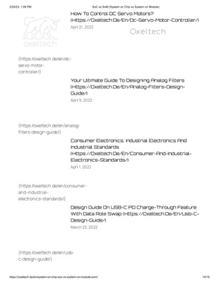 2/24/23, 1:09 PM SoC vs SoM (System on Chip vs System on Module)
https://oxeltech.de/en/system-on-chip-soc-vs-system-on-module-som/ 14/19
How To Control DC Servo Motors?
(Https://Oxeltech.De/En/Dc-Servo-Motor-Controller/)
April 21, 2022
Your Ultimate Guide To Designing Analog Filters
(Https://Oxeltech.De/En/Analog-Filters-Design-
Guide/)
April 9, 2022
Consumer Electronics, Industrial Electronics And
Industrial Standards
(Https://Oxeltech.De/En/Consumer-And-Industrial-
Electronics-Standards/)
April 1, 2022
Design Guide On USB-C PD Charge-Through Feature
With Data Role Swap (Https://Oxeltech.De/En/Usb-C-
Design-Guide/)
March23, 2022
(https://oxeltech.de/en/dc-
servo-motor-
controller/)
(https://oxeltech.de/en/analog-
filters-design-guide/)
(https://oxeltech.de/en/consumer-
and-industrial-
electronics-standards/)
(https://oxeltech.de/en/usb-
c-design-guide/)
Oxeltech
 