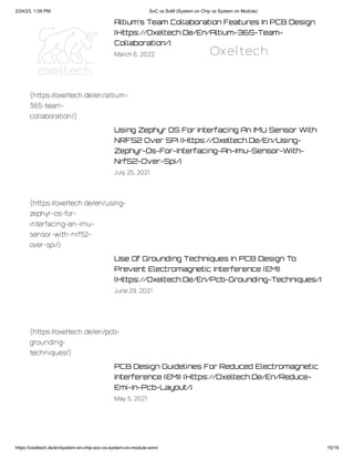 2/24/23, 1:09 PM SoC vs SoM (System on Chip vs System on Module)
https://oxeltech.de/en/system-on-chip-soc-vs-system-on-module-som/ 15/19
Altium’s Team Collaboration Features In PCB Design
(Https://Oxeltech.De/En/Altium-365-Team-
Collaboration/)
March6, 2022
Using Zephyr OS For Interfacing An IMU Sensor With
NRF52 Over SPI (Https://Oxeltech.De/En/Using-
Zephyr-Os-For-Interfacing-An-Imu-Sensor-With-
Nrf52-Over-Spi/)
July 25, 2021
Use Of Grounding Techniques In PCB Design To
Prevent Electromagnetic Interference (EMI)
(Https://Oxeltech.De/En/Pcb-Grounding-Techniques/)
June29, 2021
PCB Design Guidelines For Reduced Electromagnetic
Interference (EMI) (Https://Oxeltech.De/En/Reduce-
Emi-In-Pcb-Layout/)
May 5, 2021
(https://oxeltech.de/en/altium-
365-team-
collaboration/)
(https://oxeltech.de/en/using-
zephyr-os-for-
interfacing-an-imu-
sensor-with-nrf52-
over-spi/)
(https://oxeltech.de/en/pcb-
grounding-
techniques/)
Oxeltech
 