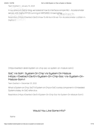 2/24/23, 1:09 PM SoC vs SoM (System on Chip vs System on Module)
https://oxeltech.de/en/system-on-chip-soc-vs-system-on-module-som/ 17/19
Team Oxeltech• January 16, 2023
In our previousZephyr blog,welookedathowtointerfaceasimpleIMU–Accelerometer
sensor with Zephyr RTOS runningon NRF52832.Knowinghow
Read More (Https://Oxeltech.De/En/How-To-Write-A-Driver-For-Accelerometer-Lis3dsh-In-
Zephyr/)
SoC Vs SoM : System On Chip Vs System On Module
(Https://Oxeltech.De/En/System-On-Chip-Soc-Vs-System-On-
Module-Som/)
Team Oxeltech• December 23, 2022
WhatisSystem on Chip,SoC?ASystem on Chipor SoCisakeycomponentin Embedded
Systemstoday.An SoCreferstoa
Read More (Https://Oxeltech.De/En/System-On-Chip-Soc-Vs-System-On-Module-Som/)
(https://oxeltech.de/en/system-on-chip-soc-vs-system-on-module-som/)
Would You Like Some Info?
Name
Oxeltech
 