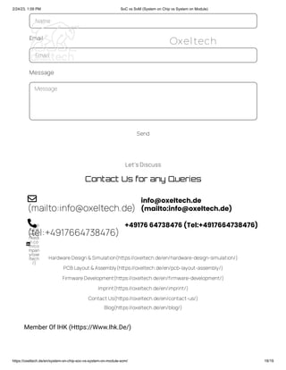 2/24/23, 1:09 PM SoC vs SoM (System on Chip vs System on Module)
https://oxeltech.de/en/system-on-chip-soc-vs-system-on-module-som/ 18/19
Let's Discuss
Contact Us for any Queries
(mailto:info@oxeltech.de)
info@oxeltech.de
(mailto:info@oxeltech.de)

(tel:+4917664738476)
+49176 64738476 (Tel:+4917664738476)

(http
s://w
ww.li
nkedi
n.co
m/co
mpan
y/oxe
ltech
/)

HardwareDesign&Simulation(https://oxeltech.de/en/hardware-design-simulation/)
PCB Layout &Assembly(https://oxeltech.de/en/pcb-layout-assembly/)
FirmwareDevelopment(https://oxeltech.de/en/firmware-development/)
Imprint(https://oxeltech.de/en/imprint/)
Contact Us(https://oxeltech.de/en/contact-us/)
Blog(https://oxeltech.de/en/blog/)
Member Of IHK (Https://Www.Ihk.De/)
Name
Email
Email
Message
Message
Send
Oxeltech
 