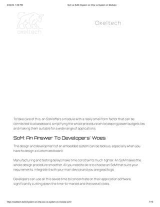 2/24/23, 1:09 PM SoC vs SoM (System on Chip vs System on Module)
https://oxeltech.de/en/system-on-chip-soc-vs-system-on-module-som/ 7/19
Totakecareof this,an SoMoffersamodulewith areallysmall form factor thatcan be
connectedtoabaseboard,simplifyingthewholeprocedurewhilekeepingpower budgetslow
andmakingthem suitablefor awiderangeof applications.
SoM: An Answer To Developers’ Woes
Thedesign anddevelopmentof an embeddedsystem can betedious,especiallywhen you
havetodesign acustomizedboard.
Manufacturingandtestingdelaysmaketimeconstraintsmuch tighter.An SoMmakesthe
wholedesign proceduresmoother.All you needtodoistochoosean SoMthatsuitsyour
requirements,integrateitwith your main deviceandyou aregoodtogo.
Developerscan useall thissavedtimetoconcentrateon their application software,
significantlycuttingdown thetime-to-marketandtheoverall costs.
Oxeltech
 