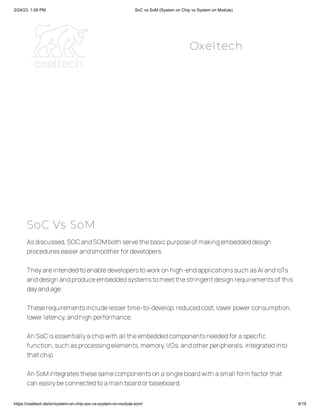 2/24/23, 1:09 PM SoC vs SoM (System on Chip vs System on Module)
https://oxeltech.de/en/system-on-chip-soc-vs-system-on-module-som/ 9/19
SoC Vs SoM
Asdiscussed,SOCandSOMboth servethebasicpurposeof makingembeddeddesign
procedureseasier andsmoother for developers.
Theyareintendedtoenabledeveloperstoworkon high-endapplicationssuch asAI andIoTs
anddesign andproduceembeddedsystemstomeetthestringentdesign requirementsof this
dayandage.
Theserequirementsincludelesser time-to-develop,reducedcost,lower power consumption,
lower latency,andhigh performance.
An SoCisessentiallyachipwith all theembeddedcomponentsneededfor aspecific
function,such asprocessingelements,memory,I/Os,andother peripherals,integratedinto
thatchip.
An SoMintegratesthesesamecomponentson asingleboardwith asmall form factor that
can easilybeconnectedtoamain boardor baseboard.
Oxeltech
 