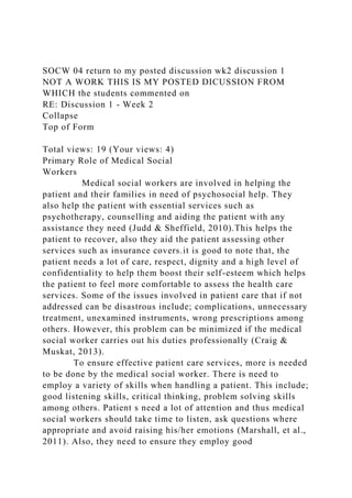 SOCW 04 return to my posted discussion wk2 discussion 1
NOT A WORK THIS IS MY POSTED DICUSSION FROM
WHICH the students commented on
RE: Discussion 1 - Week 2
Collapse
Top of Form
Total views: 19 (Your views: 4)
Primary Role of Medical Social
Workers
Medical social workers are involved in helping the
patient and their families in need of psychosocial help. They
also help the patient with essential services such as
psychotherapy, counselling and aiding the patient with any
assistance they need (Judd & Sheffield, 2010).This helps the
patient to recover, also they aid the patient assessing other
services such as insurance covers.it is good to note that, the
patient needs a lot of care, respect, dignity and a high level of
confidentiality to help them boost their self-esteem which helps
the patient to feel more comfortable to assess the health care
services. Some of the issues involved in patient care that if not
addressed can be disastrous include; complications, unnecessary
treatment, unexamined instruments, wrong prescriptions among
others. However, this problem can be minimized if the medical
social worker carries out his duties professionally (Craig &
Muskat, 2013).
To ensure effective patient care services, more is needed
to be done by the medical social worker. There is need to
employ a variety of skills when handling a patient. This include;
good listening skills, critical thinking, problem solving skills
among others. Patient s need a lot of attention and thus medical
social workers should take time to listen, ask questions where
appropriate and avoid raising his/her emotions (Marshall, et al.,
2011). Also, they need to ensure they employ good
 