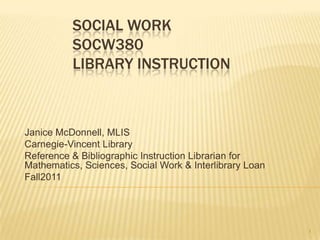 SOCIAL WORK
          SOCW380
          LIBRARY INSTRUCTION



Janice McDonnell, MLIS
Carnegie-Vincent Library
Reference & Bibliographic Instruction Librarian for
Mathematics, Sciences, Social Work & Interlibrary Loan
Fall2011




                                                         1
 
