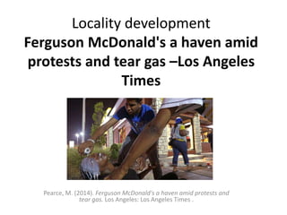 Locality development 
Ferguson McDonald's a haven amid 
protests and tear gas –Los Angeles 
Times 
Pearce, M. (2014). Ferguson McDonald's a haven amid protests and 
tear gas. Los Angeles: Los Angeles Times . 
 