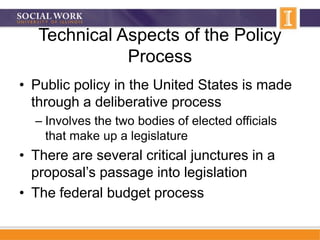 Technical Aspects of the Policy
Process
• Public policy in the United States is made
through a deliberative process
– Involves the two bodies of elected officials
that make up a legislature
• There are several critical junctures in a
proposal’s passage into legislation
• The federal budget process
 