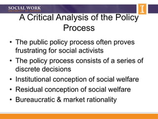 A Critical Analysis of the Policy
Process
• The public policy process often proves
frustrating for social activists
• The policy process consists of a series of
discrete decisions
• Institutional conception of social welfare
• Residual conception of social welfare
• Bureaucratic & market rationality
 