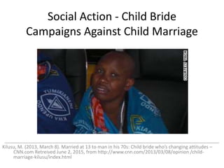 Social Action - Child Bride
Campaigns Against Child Marriage
_________________________________________________________________________________
Kilusu, M. (2013, March 8). Married at 13 to man in his 70s: Child bride who’s changing attitudes –
CNN.com Retreived June 2, 2015, from http://www.cnn.com/2013/03/08/opinion /child-
marriage-kilusu/index.html
 