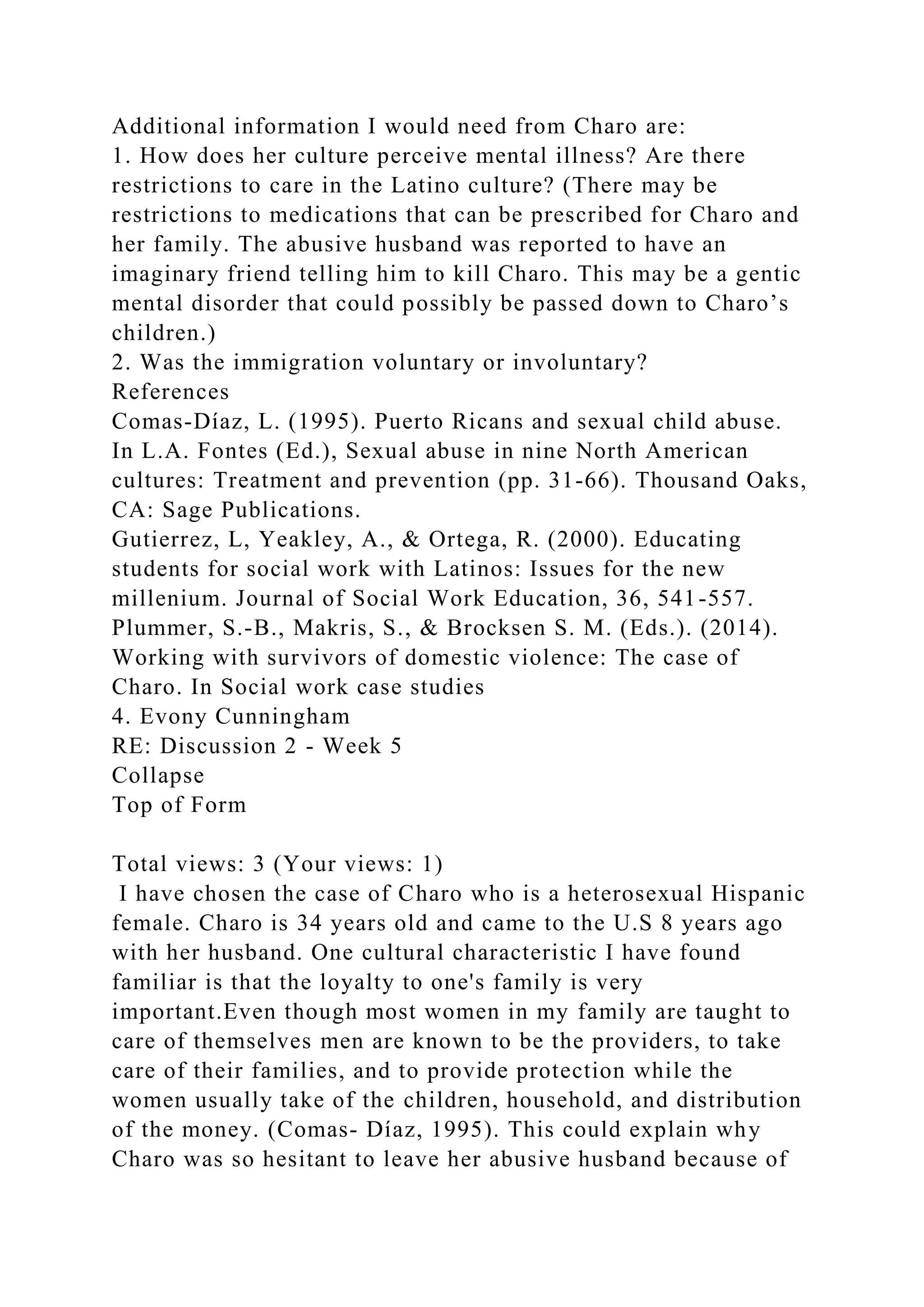 Additional information I would need from Charo are:
1. How does her culture perceive mental illness? Are there
restrictions to care in the Latino culture? (There may be
restrictions to medications that can be prescribed for Charo and
her family. The abusive husband was reported to have an
imaginary friend telling him to kill Charo. This may be a gentic
mental disorder that could possibly be passed down to Charo’s
children.)
2. Was the immigration voluntary or involuntary?
References
Comas-Díaz, L. (1995). Puerto Ricans and sexual child abuse.
In L.A. Fontes (Ed.), Sexual abuse in nine North American
cultures: Treatment and prevention (pp. 31-66). Thousand Oaks,
CA: Sage Publications.
Gutierrez, L, Yeakley, A., & Ortega, R. (2000). Educating
students for social work with Latinos: Issues for the new
millenium. Journal of Social Work Education, 36, 541-557.
Plummer, S.-B., Makris, S., & Brocksen S. M. (Eds.). (2014).
Working with survivors of domestic violence: The case of
Charo. In Social work case studies
4. Evony Cunningham
RE: Discussion 2 - Week 5
Collapse
Top of Form
Total views: 3 (Your views: 1)
I have chosen the case of Charo who is a heterosexual Hispanic
female. Charo is 34 years old and came to the U.S 8 years ago
with her husband. One cultural characteristic I have found
familiar is that the loyalty to one's family is very
important.Even though most women in my family are taught to
care of themselves men are known to be the providers, to take
care of their families, and to provide protection while the
women usually take of the children, household, and distribution
of the money. (Comas- Díaz, 1995). This could explain why
Charo was so hesitant to leave her abusive husband because of
 
