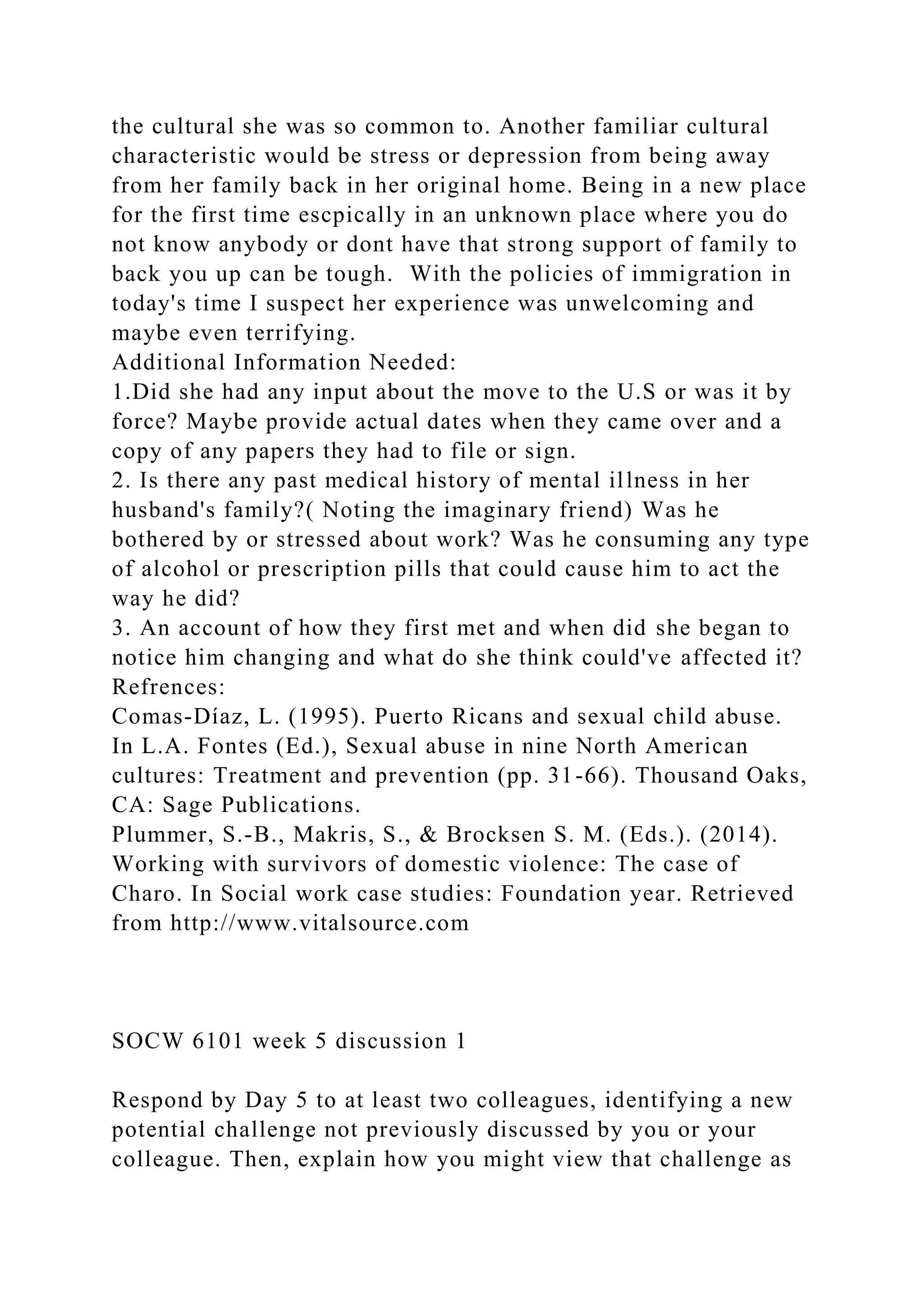 the cultural she was so common to. Another familiar cultural
characteristic would be stress or depression from being away
from her family back in her original home. Being in a new place
for the first time escpically in an unknown place where you do
not know anybody or dont have that strong support of family to
back you up can be tough. With the policies of immigration in
today's time I suspect her experience was unwelcoming and
maybe even terrifying.
Additional Information Needed:
1.Did she had any input about the move to the U.S or was it by
force? Maybe provide actual dates when they came over and a
copy of any papers they had to file or sign.
2. Is there any past medical history of mental illness in her
husband's family?( Noting the imaginary friend) Was he
bothered by or stressed about work? Was he consuming any type
of alcohol or prescription pills that could cause him to act the
way he did?
3. An account of how they first met and when did she began to
notice him changing and what do she think could've affected it?
Refrences:
Comas-Díaz, L. (1995). Puerto Ricans and sexual child abuse.
In L.A. Fontes (Ed.), Sexual abuse in nine North American
cultures: Treatment and prevention (pp. 31-66). Thousand Oaks,
CA: Sage Publications.
Plummer, S.-B., Makris, S., & Brocksen S. M. (Eds.). (2014).
Working with survivors of domestic violence: The case of
Charo. In Social work case studies: Foundation year. Retrieved
from http://www.vitalsource.com
SOCW 6101 week 5 discussion 1
Respond by Day 5 to at least two colleagues, identifying a new
potential challenge not previously discussed by you or your
colleague. Then, explain how you might view that challenge as
 
