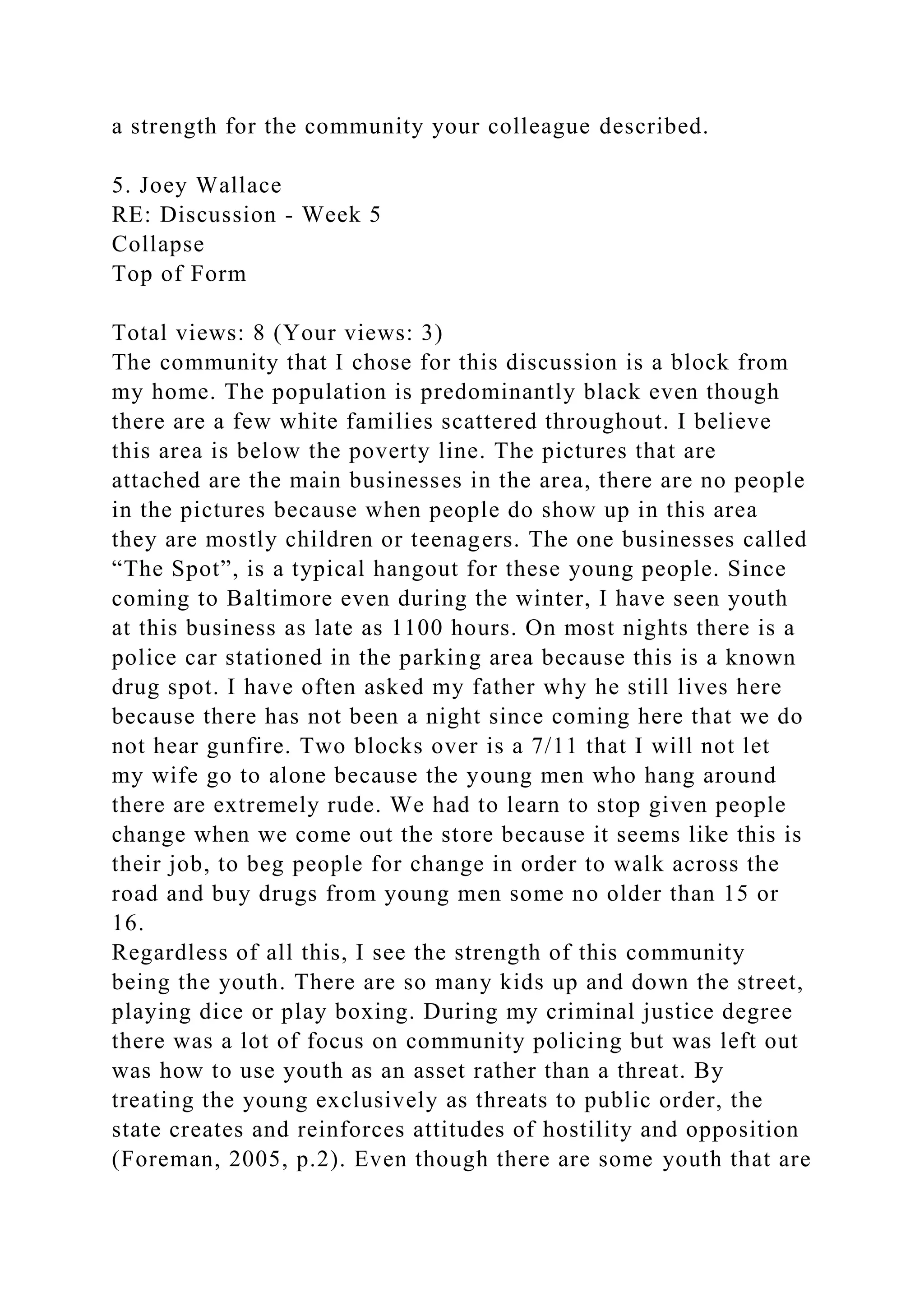 a strength for the community your colleague described.
5. Joey Wallace
RE: Discussion - Week 5
Collapse
Top of Form
Total views: 8 (Your views: 3)
The community that I chose for this discussion is a block from
my home. The population is predominantly black even though
there are a few white families scattered throughout. I believe
this area is below the poverty line. The pictures that are
attached are the main businesses in the area, there are no people
in the pictures because when people do show up in this area
they are mostly children or teenagers. The one businesses called
“The Spot”, is a typical hangout for these young people. Since
coming to Baltimore even during the winter, I have seen youth
at this business as late as 1100 hours. On most nights there is a
police car stationed in the parking area because this is a known
drug spot. I have often asked my father why he still lives here
because there has not been a night since coming here that we do
not hear gunfire. Two blocks over is a 7/11 that I will not let
my wife go to alone because the young men who hang around
there are extremely rude. We had to learn to stop given people
change when we come out the store because it seems like this is
their job, to beg people for change in order to walk across the
road and buy drugs from young men some no older than 15 or
16.
Regardless of all this, I see the strength of this community
being the youth. There are so many kids up and down the street,
playing dice or play boxing. During my criminal justice degree
there was a lot of focus on community policing but was left out
was how to use youth as an asset rather than a threat. By
treating the young exclusively as threats to public order, the
state creates and reinforces attitudes of hostility and opposition
(Foreman, 2005, p.2). Even though there are some youth that are
 