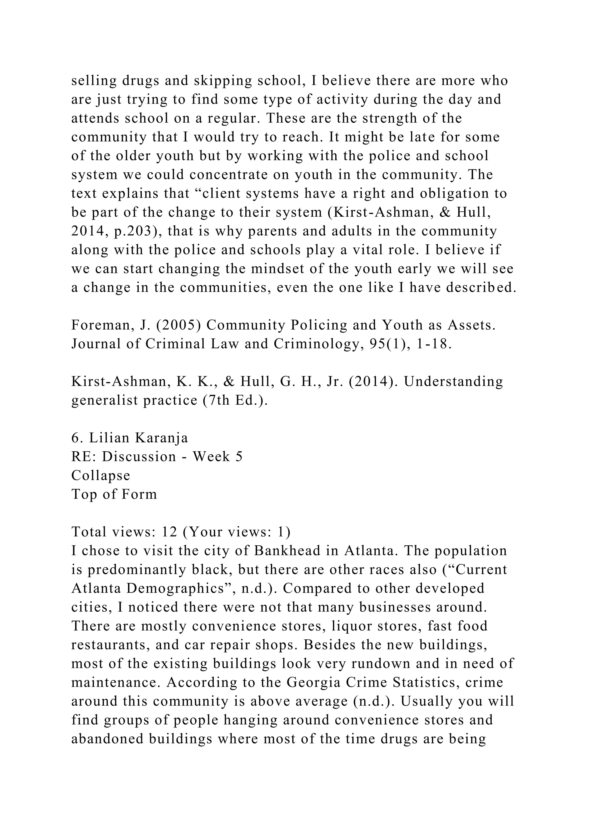selling drugs and skipping school, I believe there are more who
are just trying to find some type of activity during the day and
attends school on a regular. These are the strength of the
community that I would try to reach. It might be late for some
of the older youth but by working with the police and school
system we could concentrate on youth in the community. The
text explains that “client systems have a right and obligation to
be part of the change to their system (Kirst-Ashman, & Hull,
2014, p.203), that is why parents and adults in the community
along with the police and schools play a vital role. I believe if
we can start changing the mindset of the youth early we will see
a change in the communities, even the one like I have described.
Foreman, J. (2005) Community Policing and Youth as Assets.
Journal of Criminal Law and Criminology, 95(1), 1-18.
Kirst-Ashman, K. K., & Hull, G. H., Jr. (2014). Understanding
generalist practice (7th Ed.).
6. Lilian Karanja
RE: Discussion - Week 5
Collapse
Top of Form
Total views: 12 (Your views: 1)
I chose to visit the city of Bankhead in Atlanta. The population
is predominantly black, but there are other races also (“Current
Atlanta Demographics”, n.d.). Compared to other developed
cities, I noticed there were not that many businesses around.
There are mostly convenience stores, liquor stores, fast food
restaurants, and car repair shops. Besides the new buildings,
most of the existing buildings look very rundown and in need of
maintenance. According to the Georgia Crime Statistics, crime
around this community is above average (n.d.). Usually you will
find groups of people hanging around convenience stores and
abandoned buildings where most of the time drugs are being
 