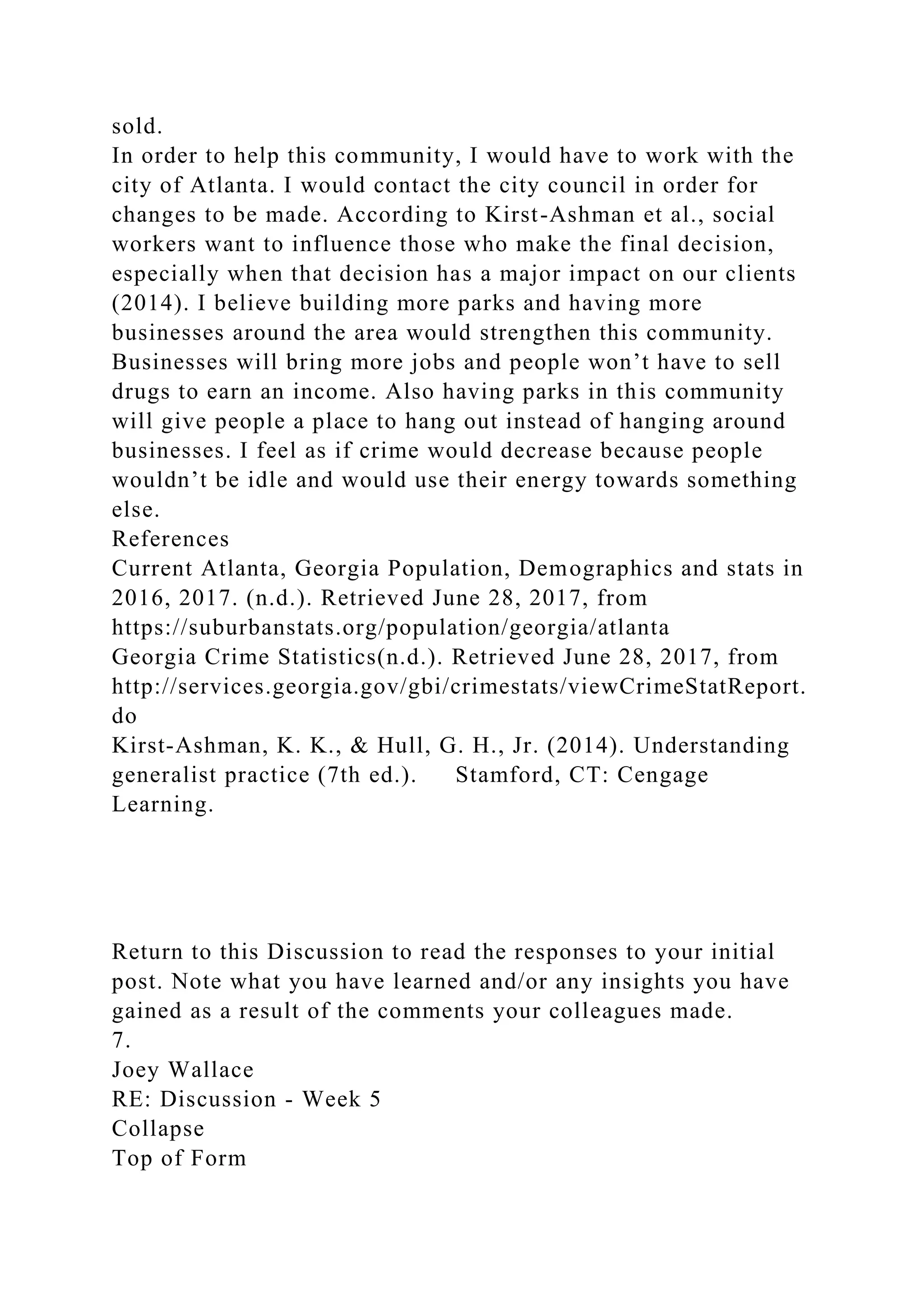 sold.
In order to help this community, I would have to work with the
city of Atlanta. I would contact the city council in order for
changes to be made. According to Kirst-Ashman et al., social
workers want to influence those who make the final decision,
especially when that decision has a major impact on our clients
(2014). I believe building more parks and having more
businesses around the area would strengthen this community.
Businesses will bring more jobs and people won’t have to sell
drugs to earn an income. Also having parks in this community
will give people a place to hang out instead of hanging around
businesses. I feel as if crime would decrease because people
wouldn’t be idle and would use their energy towards something
else.
References
Current Atlanta, Georgia Population, Demographics and stats in
2016, 2017. (n.d.). Retrieved June 28, 2017, from
https://suburbanstats.org/population/georgia/atlanta
Georgia Crime Statistics(n.d.). Retrieved June 28, 2017, from
http://services.georgia.gov/gbi/crimestats/viewCrimeStatReport.
do
Kirst-Ashman, K. K., & Hull, G. H., Jr. (2014). Understanding
generalist practice (7th ed.). Stamford, CT: Cengage
Learning.
Return to this Discussion to read the responses to your initial
post. Note what you have learned and/or any insights you have
gained as a result of the comments your colleagues made.
7.
Joey Wallace
RE: Discussion - Week 5
Collapse
Top of Form
 