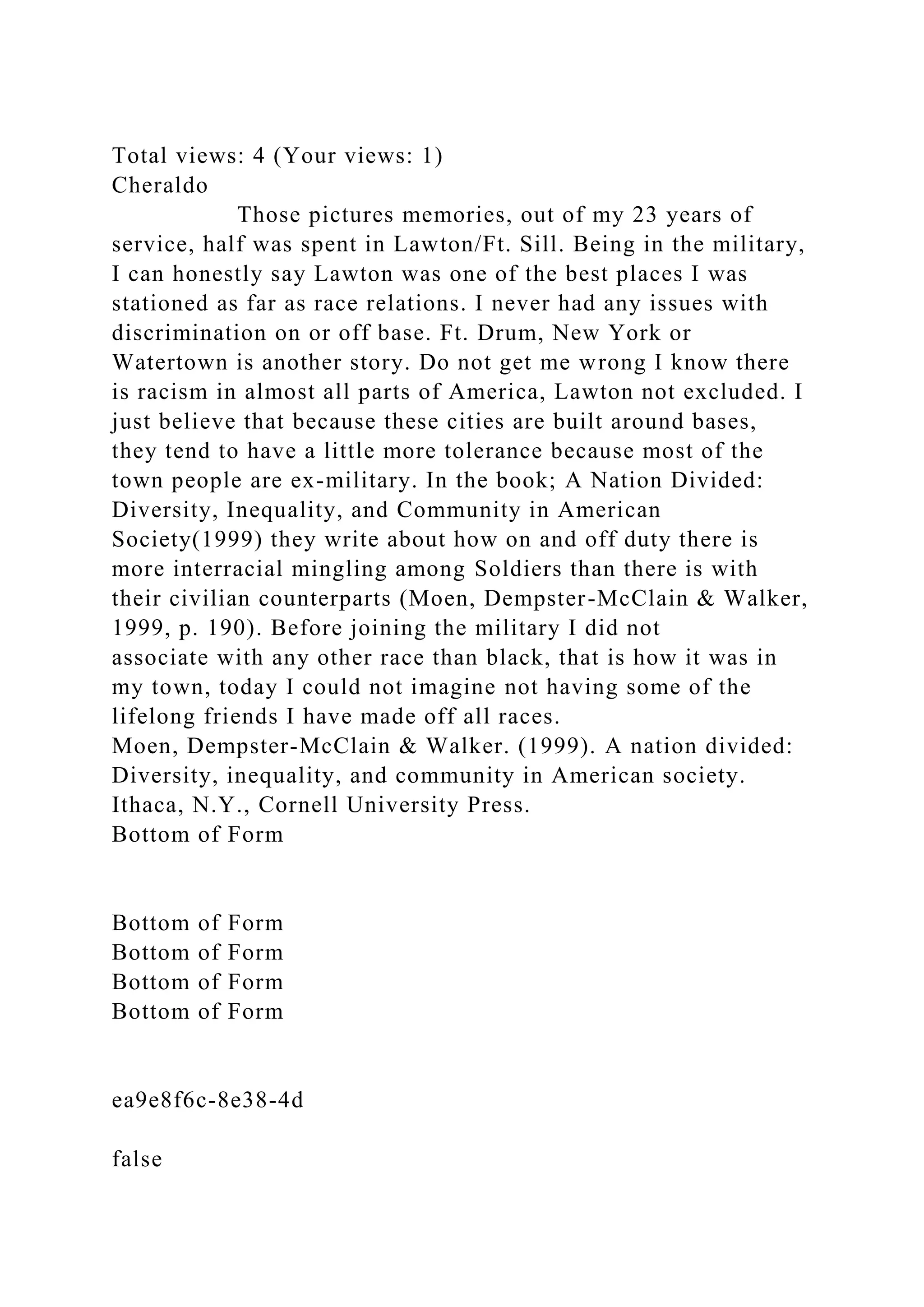 Total views: 4 (Your views: 1)
Cheraldo
Those pictures memories, out of my 23 years of
service, half was spent in Lawton/Ft. Sill. Being in the military,
I can honestly say Lawton was one of the best places I was
stationed as far as race relations. I never had any issues with
discrimination on or off base. Ft. Drum, New York or
Watertown is another story. Do not get me wrong I know there
is racism in almost all parts of America, Lawton not excluded. I
just believe that because these cities are built around bases,
they tend to have a little more tolerance because most of the
town people are ex-military. In the book; A Nation Divided:
Diversity, Inequality, and Community in American
Society(1999) they write about how on and off duty there is
more interracial mingling among Soldiers than there is with
their civilian counterparts (Moen, Dempster-McClain & Walker,
1999, p. 190). Before joining the military I did not
associate with any other race than black, that is how it was in
my town, today I could not imagine not having some of the
lifelong friends I have made off all races.
Moen, Dempster-McClain & Walker. (1999). A nation divided:
Diversity, inequality, and community in American society.
Ithaca, N.Y., Cornell University Press.
Bottom of Form
Bottom of Form
Bottom of Form
Bottom of Form
Bottom of Form
ea9e8f6c-8e38-4d
false
 