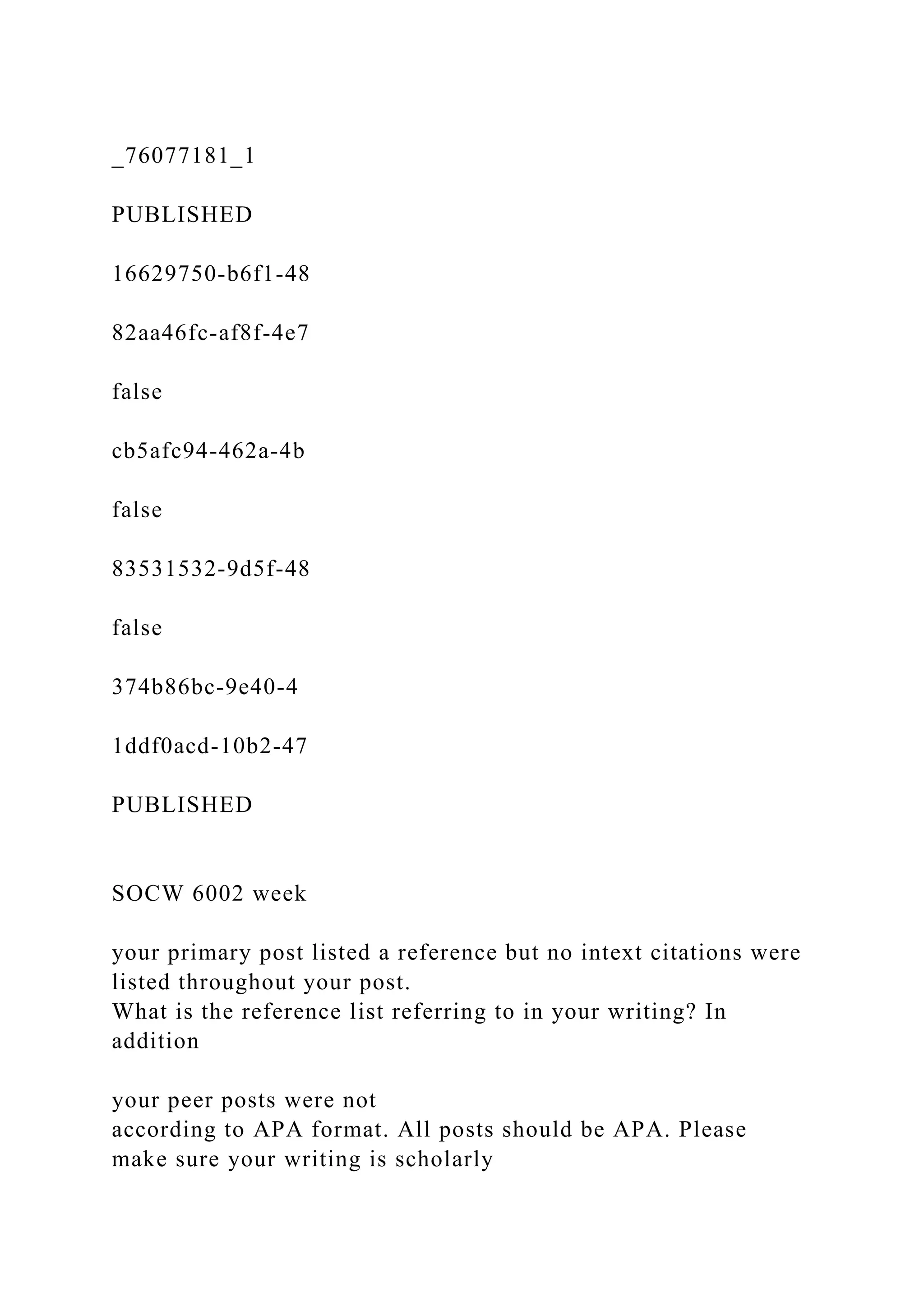 _76077181_1
PUBLISHED
16629750-b6f1-48
82aa46fc-af8f-4e7
false
cb5afc94-462a-4b
false
83531532-9d5f-48
false
374b86bc-9e40-4
1ddf0acd-10b2-47
PUBLISHED
SOCW 6002 week
your primary post listed a reference but no intext citations were
listed throughout your post.
What is the reference list referring to in your writing? In
addition
your peer posts were not
according to APA format. All posts should be APA. Please
make sure your writing is scholarly
 