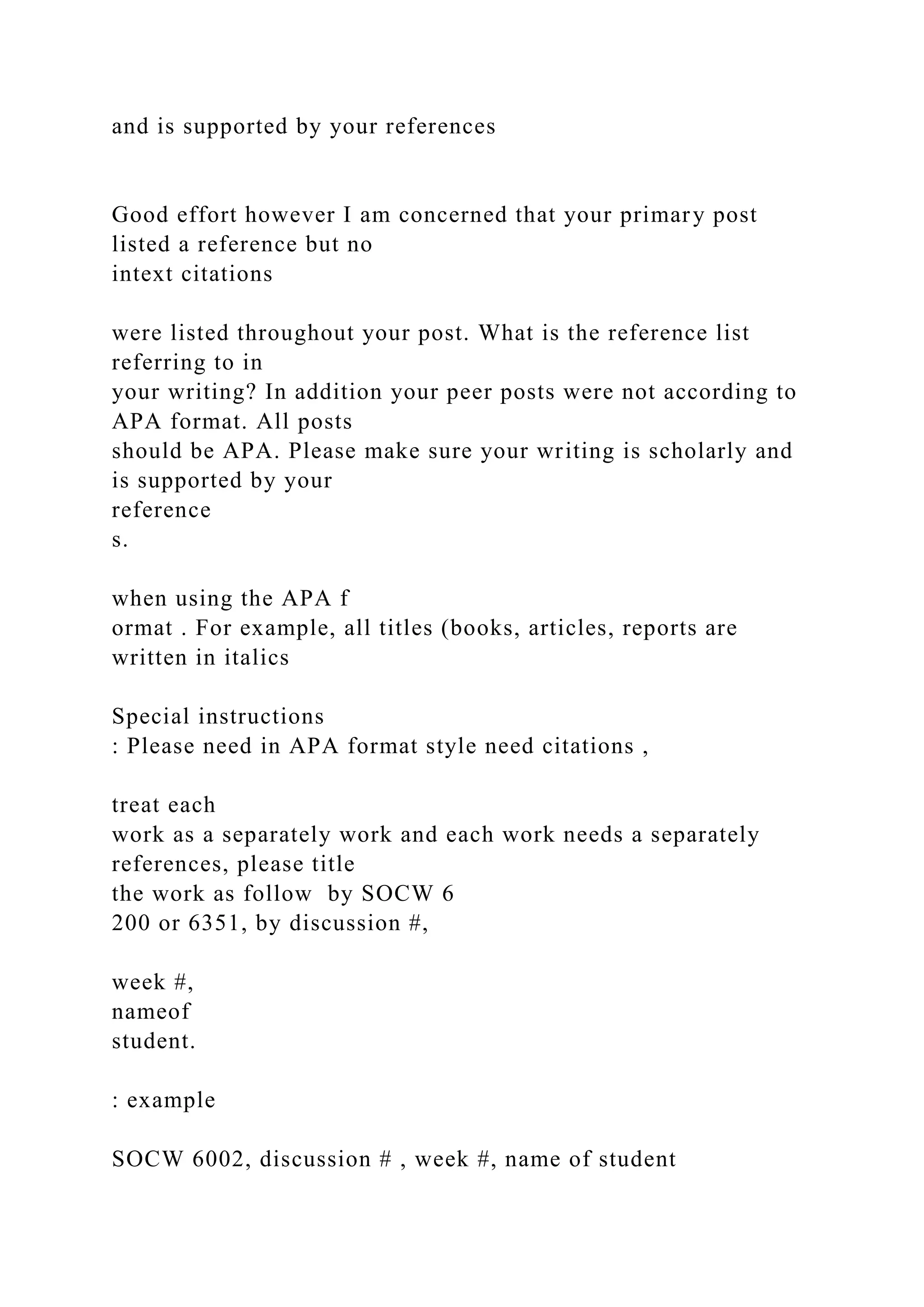 and is supported by your references
Good effort however I am concerned that your primary post
listed a reference but no
intext citations
were listed throughout your post. What is the reference list
referring to in
your writing? In addition your peer posts were not according to
APA format. All posts
should be APA. Please make sure your writing is scholarly and
is supported by your
reference
s.
when using the APA f
ormat . For example, all titles (books, articles, reports are
written in italics
Special instructions
: Please need in APA format style need citations ,
treat each
work as a separately work and each work needs a separately
references, please title
the work as follow by SOCW 6
200 or 6351, by discussion #,
week #,
nameof
student.
: example
SOCW 6002, discussion # , week #, name of student
 