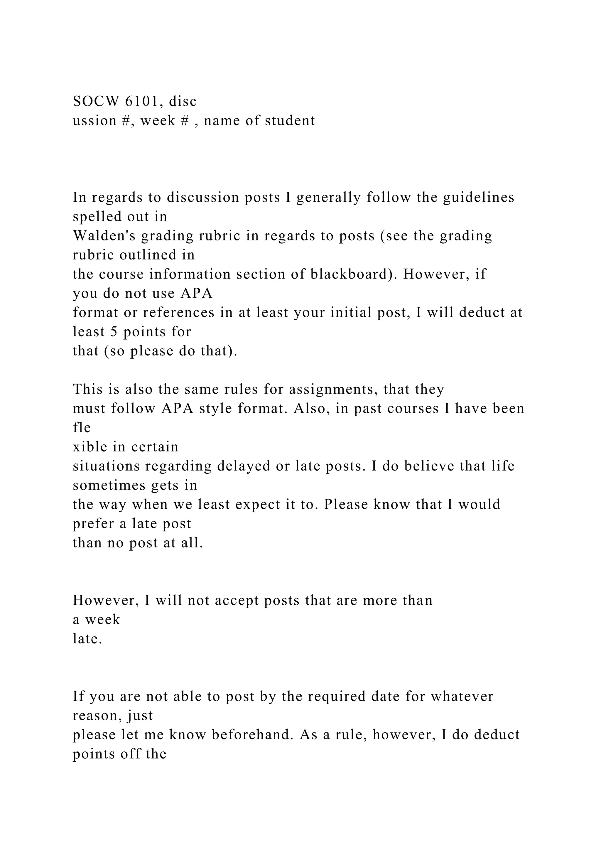SOCW 6101, disc
ussion #, week # , name of student
In regards to discussion posts I generally follow the guidelines
spelled out in
Walden's grading rubric in regards to posts (see the grading
rubric outlined in
the course information section of blackboard). However, if
you do not use APA
format or references in at least your initial post, I will deduct at
least 5 points for
that (so please do that).
This is also the same rules for assignments, that they
must follow APA style format. Also, in past courses I have been
fle
xible in certain
situations regarding delayed or late posts. I do believe that life
sometimes gets in
the way when we least expect it to. Please know that I would
prefer a late post
than no post at all.
However, I will not accept posts that are more than
a week
late.
If you are not able to post by the required date for whatever
reason, just
please let me know beforehand. As a rule, however, I do deduct
points off the
 