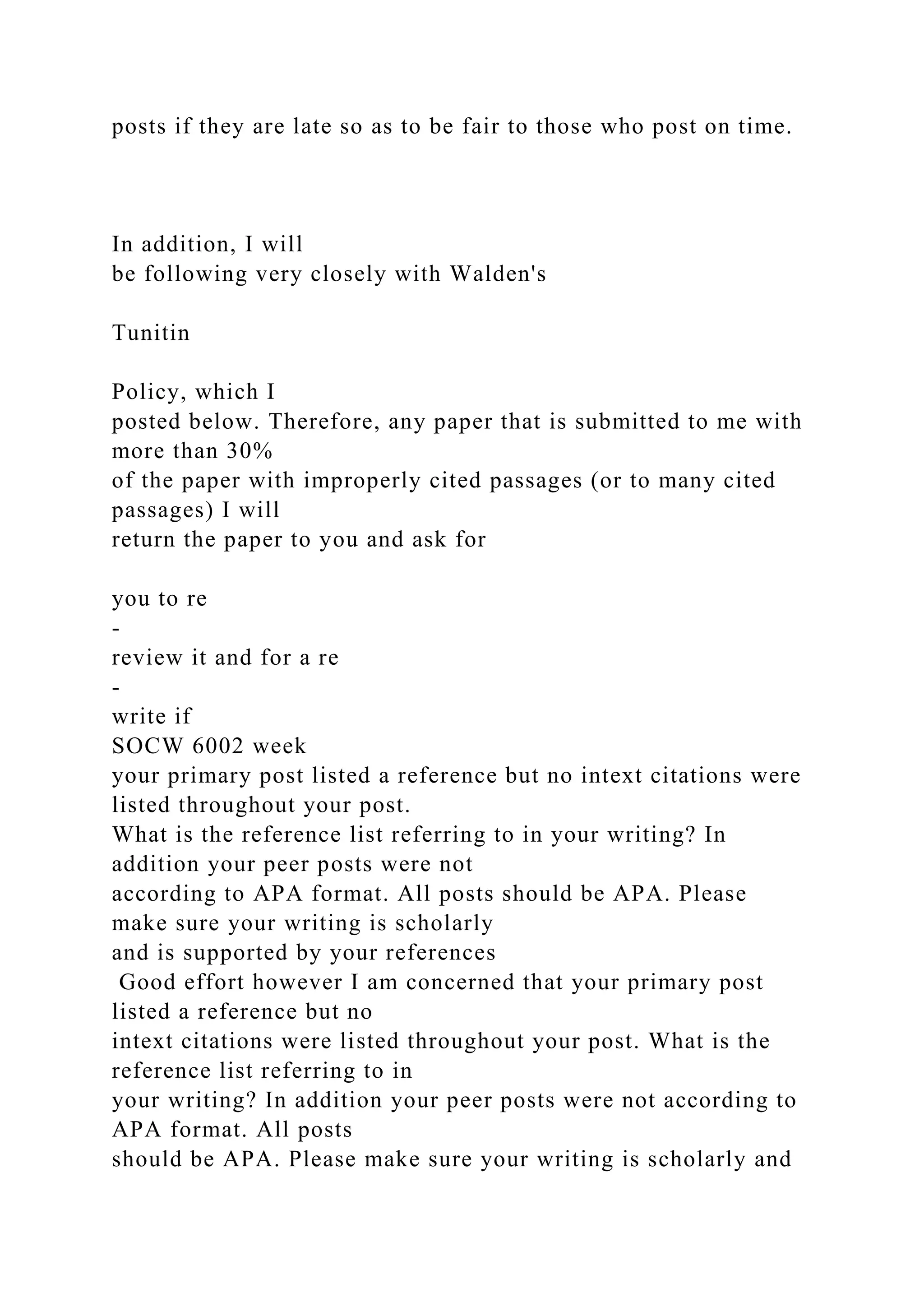 posts if they are late so as to be fair to those who post on time.
In addition, I will
be following very closely with Walden's
Tunitin
Policy, which I
posted below. Therefore, any paper that is submitted to me with
more than 30%
of the paper with improperly cited passages (or to many cited
passages) I will
return the paper to you and ask for
you to re
-
review it and for a re
-
write if
SOCW 6002 week
your primary post listed a reference but no intext citations were
listed throughout your post.
What is the reference list referring to in your writing? In
addition your peer posts were not
according to APA format. All posts should be APA. Please
make sure your writing is scholarly
and is supported by your references
Good effort however I am concerned that your primary post
listed a reference but no
intext citations were listed throughout your post. What is the
reference list referring to in
your writing? In addition your peer posts were not according to
APA format. All posts
should be APA. Please make sure your writing is scholarly and
 