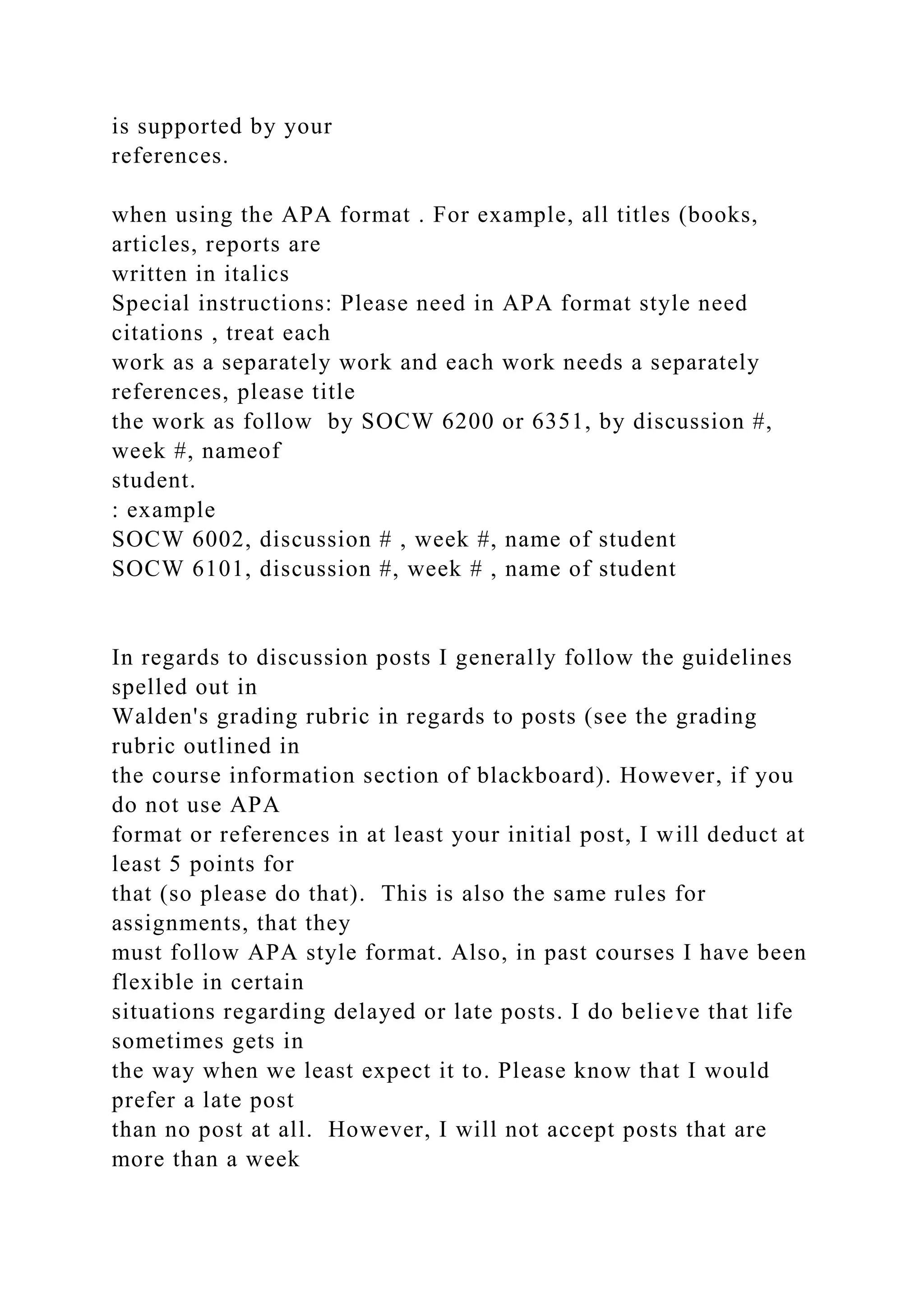 is supported by your
references.
when using the APA format . For example, all titles (books,
articles, reports are
written in italics
Special instructions: Please need in APA format style need
citations , treat each
work as a separately work and each work needs a separately
references, please title
the work as follow by SOCW 6200 or 6351, by discussion #,
week #, nameof
student.
: example
SOCW 6002, discussion # , week #, name of student
SOCW 6101, discussion #, week # , name of student
In regards to discussion posts I generally follow the guidelines
spelled out in
Walden's grading rubric in regards to posts (see the grading
rubric outlined in
the course information section of blackboard). However, if you
do not use APA
format or references in at least your initial post, I will deduct at
least 5 points for
that (so please do that). This is also the same rules for
assignments, that they
must follow APA style format. Also, in past courses I have been
flexible in certain
situations regarding delayed or late posts. I do believe that life
sometimes gets in
the way when we least expect it to. Please know that I would
prefer a late post
than no post at all. However, I will not accept posts that are
more than a week
 