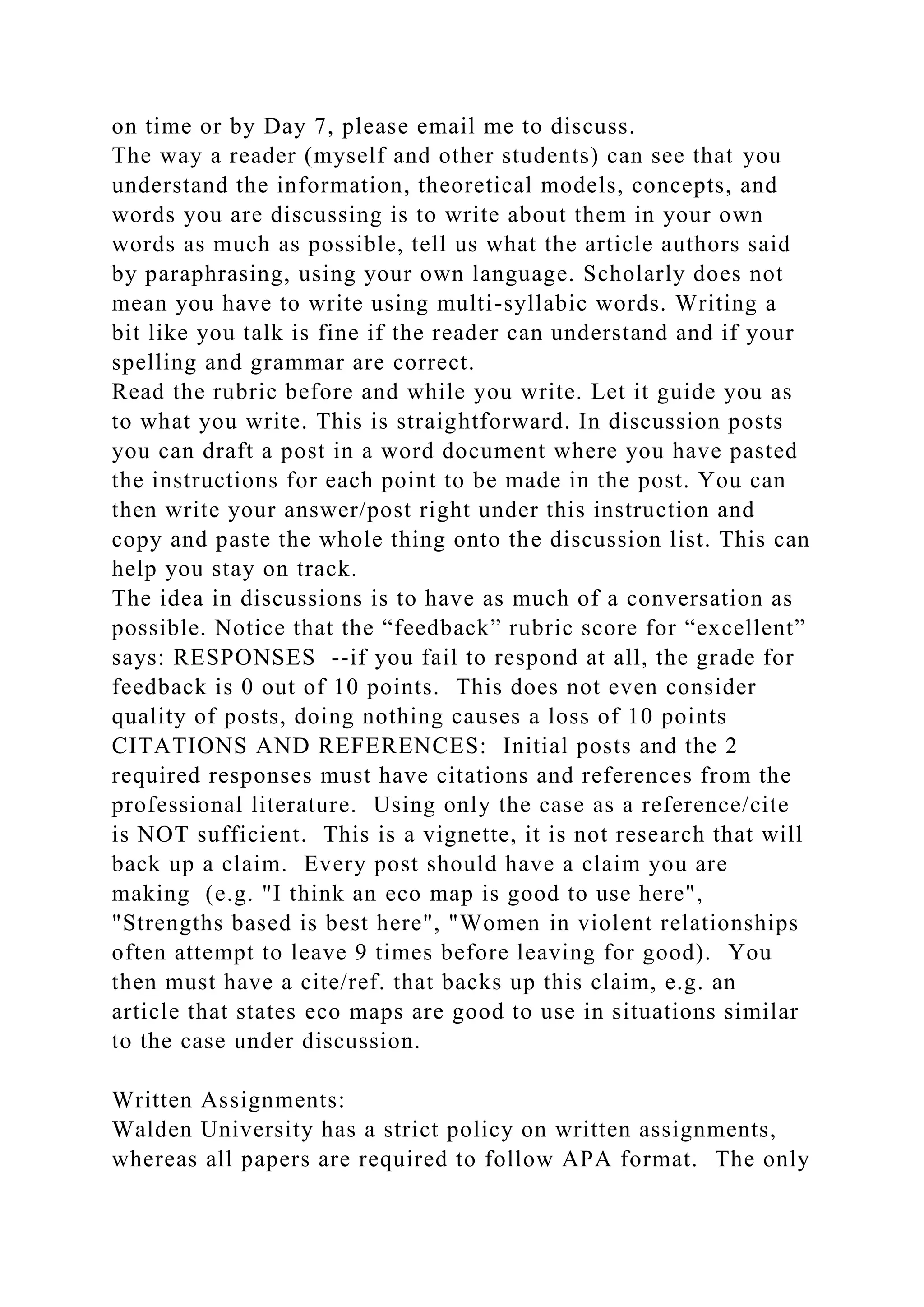 on time or by Day 7, please email me to discuss.
The way a reader (myself and other students) can see that you
understand the information, theoretical models, concepts, and
words you are discussing is to write about them in your own
words as much as possible, tell us what the article authors said
by paraphrasing, using your own language. Scholarly does not
mean you have to write using multi-syllabic words. Writing a
bit like you talk is fine if the reader can understand and if your
spelling and grammar are correct.
Read the rubric before and while you write. Let it guide you as
to what you write. This is straightforward. In discussion posts
you can draft a post in a word document where you have pasted
the instructions for each point to be made in the post. You can
then write your answer/post right under this instruction and
copy and paste the whole thing onto the discussion list. This can
help you stay on track.
The idea in discussions is to have as much of a conversation as
possible. Notice that the “feedback” rubric score for “excellent”
says: RESPONSES --if you fail to respond at all, the grade for
feedback is 0 out of 10 points. This does not even consider
quality of posts, doing nothing causes a loss of 10 points
CITATIONS AND REFERENCES: Initial posts and the 2
required responses must have citations and references from the
professional literature. Using only the case as a reference/cite
is NOT sufficient. This is a vignette, it is not research that will
back up a claim. Every post should have a claim you are
making (e.g. "I think an eco map is good to use here",
"Strengths based is best here", "Women in violent relationships
often attempt to leave 9 times before leaving for good). You
then must have a cite/ref. that backs up this claim, e.g. an
article that states eco maps are good to use in situations similar
to the case under discussion.
Written Assignments:
Walden University has a strict policy on written assignments,
whereas all papers are required to follow APA format. The only
 