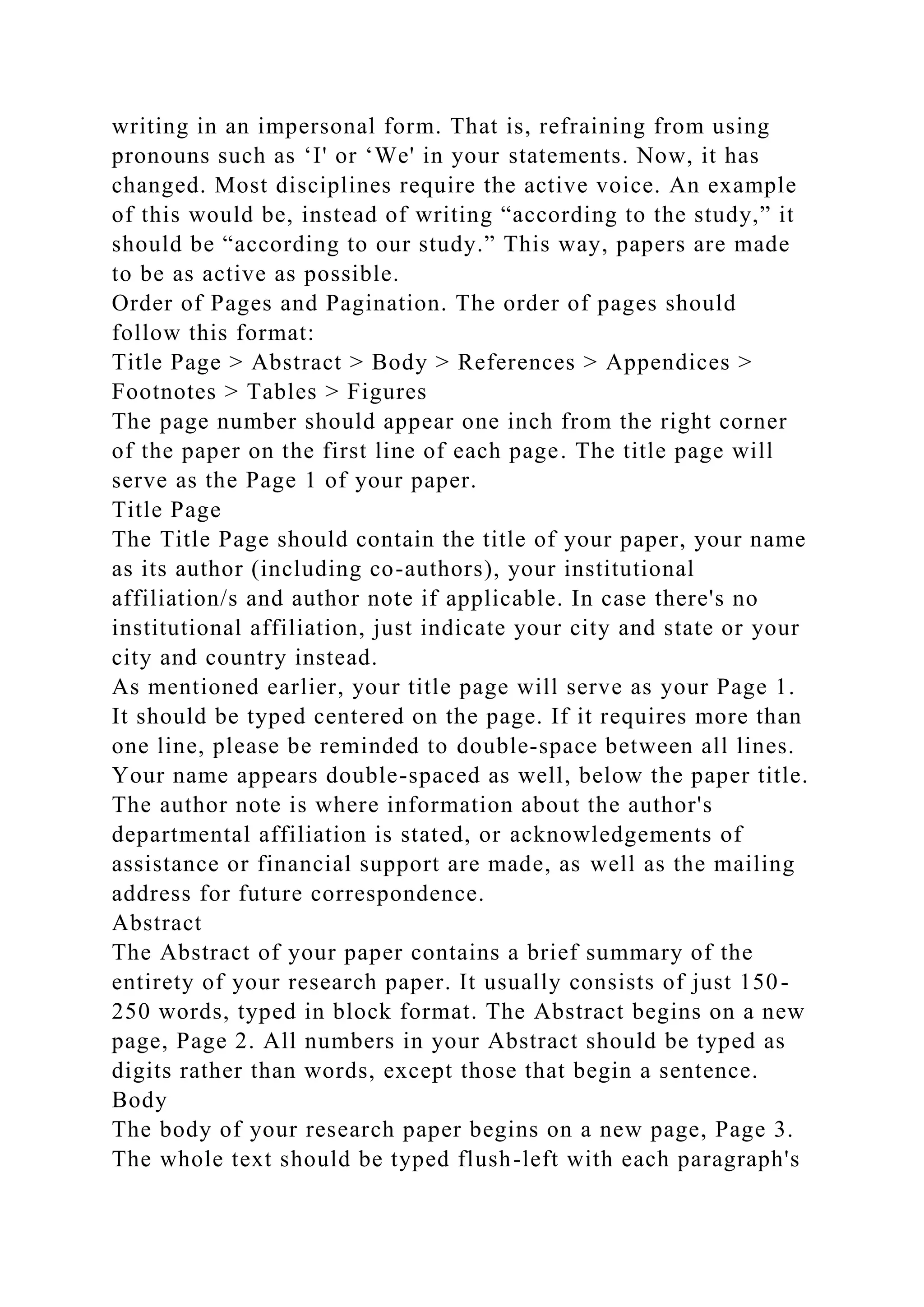 writing in an impersonal form. That is, refraining from using
pronouns such as ‘I' or ‘We' in your statements. Now, it has
changed. Most disciplines require the active voice. An example
of this would be, instead of writing “according to the study,” it
should be “according to our study.” This way, papers are made
to be as active as possible.
Order of Pages and Pagination. The order of pages should
follow this format:
Title Page > Abstract > Body > References > Appendices >
Footnotes > Tables > Figures
The page number should appear one inch from the right corner
of the paper on the first line of each page. The title page will
serve as the Page 1 of your paper.
Title Page
The Title Page should contain the title of your paper, your name
as its author (including co-authors), your institutional
affiliation/s and author note if applicable. In case there's no
institutional affiliation, just indicate your city and state or your
city and country instead.
As mentioned earlier, your title page will serve as your Page 1.
It should be typed centered on the page. If it requires more than
one line, please be reminded to double-space between all lines.
Your name appears double-spaced as well, below the paper title.
The author note is where information about the author's
departmental affiliation is stated, or acknowledgements of
assistance or financial support are made, as well as the mailing
address for future correspondence.
Abstract
The Abstract of your paper contains a brief summary of the
entirety of your research paper. It usually consists of just 150-
250 words, typed in block format. The Abstract begins on a new
page, Page 2. All numbers in your Abstract should be typed as
digits rather than words, except those that begin a sentence.
Body
The body of your research paper begins on a new page, Page 3.
The whole text should be typed flush-left with each paragraph's
 