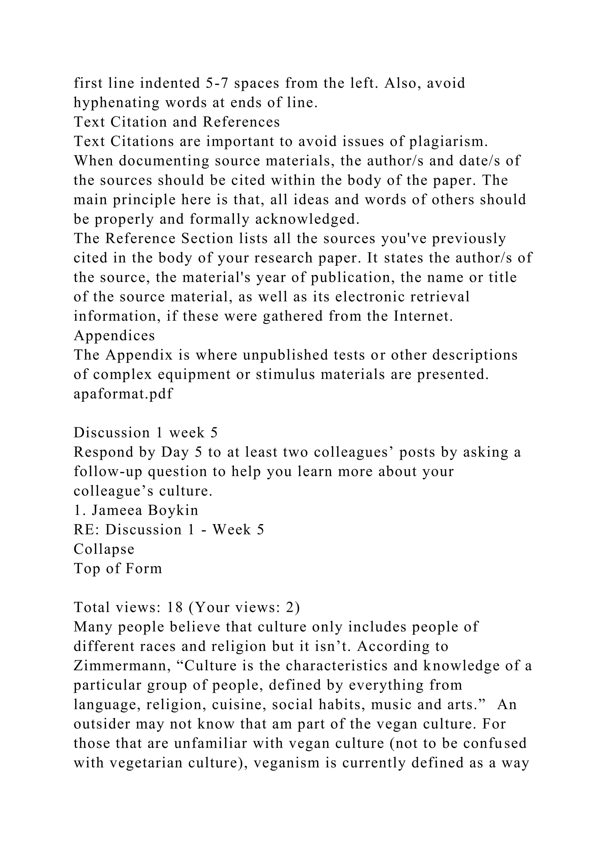 first line indented 5-7 spaces from the left. Also, avoid
hyphenating words at ends of line.
Text Citation and References
Text Citations are important to avoid issues of plagiarism.
When documenting source materials, the author/s and date/s of
the sources should be cited within the body of the paper. The
main principle here is that, all ideas and words of others should
be properly and formally acknowledged.
The Reference Section lists all the sources you've previously
cited in the body of your research paper. It states the author/s of
the source, the material's year of publication, the name or title
of the source material, as well as its electronic retrieval
information, if these were gathered from the Internet.
Appendices
The Appendix is where unpublished tests or other descriptions
of complex equipment or stimulus materials are presented.
apaformat.pdf
Discussion 1 week 5
Respond by Day 5 to at least two colleagues’ posts by asking a
follow-up question to help you learn more about your
colleague’s culture.
1. Jameea Boykin
RE: Discussion 1 - Week 5
Collapse
Top of Form
Total views: 18 (Your views: 2)
Many people believe that culture only includes people of
different races and religion but it isn’t. According to
Zimmermann, “Culture is the characteristics and knowledge of a
particular group of people, defined by everything from
language, religion, cuisine, social habits, music and arts.” An
outsider may not know that am part of the vegan culture. For
those that are unfamiliar with vegan culture (not to be confused
with vegetarian culture), veganism is currently defined as a way
 