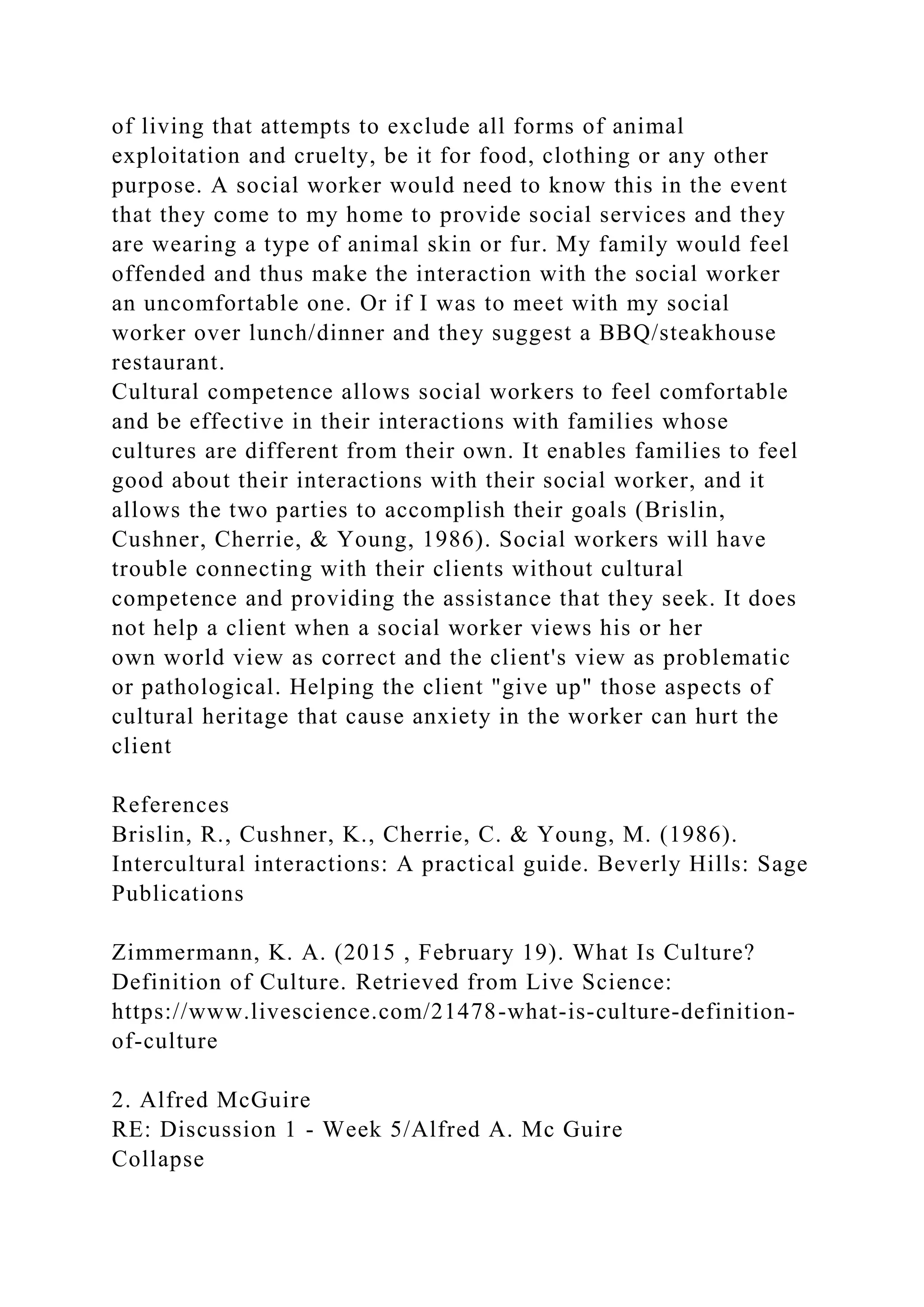 of living that attempts to exclude all forms of animal
exploitation and cruelty, be it for food, clothing or any other
purpose. A social worker would need to know this in the event
that they come to my home to provide social services and they
are wearing a type of animal skin or fur. My family would feel
offended and thus make the interaction with the social worker
an uncomfortable one. Or if I was to meet with my social
worker over lunch/dinner and they suggest a BBQ/steakhouse
restaurant.
Cultural competence allows social workers to feel comfortable
and be effective in their interactions with families whose
cultures are different from their own. It enables families to feel
good about their interactions with their social worker, and it
allows the two parties to accomplish their goals (Brislin,
Cushner, Cherrie, & Young, 1986). Social workers will have
trouble connecting with their clients without cultural
competence and providing the assistance that they seek. It does
not help a client when a social worker views his or her
own world view as correct and the client's view as problematic
or pathological. Helping the client "give up" those aspects of
cultural heritage that cause anxiety in the worker can hurt the
client
References
Brislin, R., Cushner, K., Cherrie, C. & Young, M. (1986).
Intercultural interactions: A practical guide. Beverly Hills: Sage
Publications
Zimmermann, K. A. (2015 , February 19). What Is Culture?
Definition of Culture. Retrieved from Live Science:
https://www.livescience.com/21478-what-is-culture-definition-
of-culture
2. Alfred McGuire
RE: Discussion 1 - Week 5/Alfred A. Mc Guire
Collapse
 