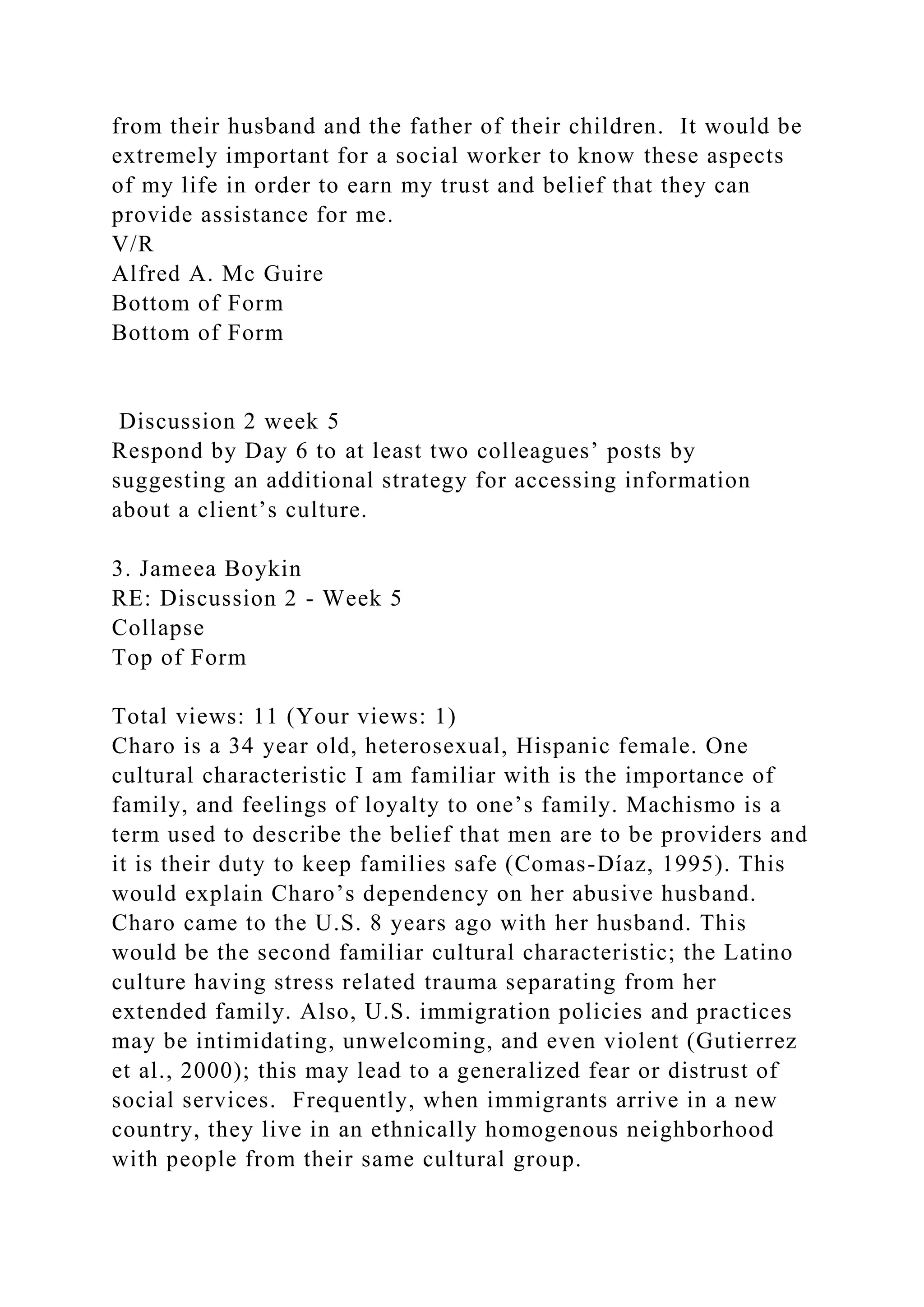 from their husband and the father of their children. It would be
extremely important for a social worker to know these aspects
of my life in order to earn my trust and belief that they can
provide assistance for me.
V/R
Alfred A. Mc Guire
Bottom of Form
Bottom of Form
Discussion 2 week 5
Respond by Day 6 to at least two colleagues’ posts by
suggesting an additional strategy for accessing information
about a client’s culture.
3. Jameea Boykin
RE: Discussion 2 - Week 5
Collapse
Top of Form
Total views: 11 (Your views: 1)
Charo is a 34 year old, heterosexual, Hispanic female. One
cultural characteristic I am familiar with is the importance of
family, and feelings of loyalty to one’s family. Machismo is a
term used to describe the belief that men are to be providers and
it is their duty to keep families safe (Comas-Díaz, 1995). This
would explain Charo’s dependency on her abusive husband.
Charo came to the U.S. 8 years ago with her husband. This
would be the second familiar cultural characteristic; the Latino
culture having stress related trauma separating from her
extended family. Also, U.S. immigration policies and practices
may be intimidating, unwelcoming, and even violent (Gutierrez
et al., 2000); this may lead to a generalized fear or distrust of
social services. Frequently, when immigrants arrive in a new
country, they live in an ethnically homogenous neighborhood
with people from their same cultural group.
 