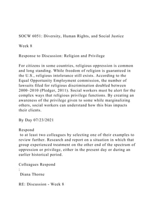 SOCW 6051: Diversity, Human Rights, and Social Justice
Week 8
Response to Discussion: Religion and Privilege
For citizens in some countries, religious oppression is common
and long standing. While freedom of religion is guaranteed in
the U.S., religious intolerance still exists. According to the
Equal Opportunity Employment commission, the number of
lawsuits filed for religious discrimination doubled between
2000–2010 (Pledger, 2011). Social workers must be alert for the
complex ways that religious privilege functions. By creating an
awareness of the privilege given to some while marginalizing
others, social workers can understand how this bias impacts
their clients.
By Day 07/23/2021
Respond
to at least two colleagues by selecting one of their examples to
review further. Research and report on a situation in which that
group experienced treatment on the other end of the spectrum of
oppression or privilege, either in the present day or during an
earlier historical period.
Colleagues Respond
:
Diana Thorne
RE: Discussion - Week 8
 