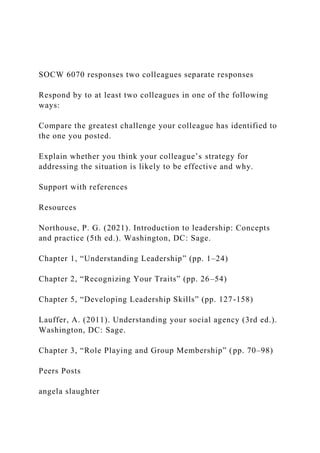 SOCW 6070 responses two colleagues separate responses
Respond by to at least two colleagues in one of the following
ways:
Compare the greatest challenge your colleague has identified to
the one you posted.
Explain whether you think your colleague’s strategy for
addressing the situation is likely to be effective and why.
Support with references
Resources
Northouse, P. G. (2021). Introduction to leadership: Concepts
and practice (5th ed.). Washington, DC: Sage.
Chapter 1, “Understanding Leadership” (pp. 1–24)
Chapter 2, “Recognizing Your Traits” (pp. 26–54)
Chapter 5, “Developing Leadership Skills” (pp. 127-158)
Lauffer, A. (2011). Understanding your social agency (3rd ed.).
Washington, DC: Sage.
Chapter 3, “Role Playing and Group Membership” (pp. 70–98)
Peers Posts
angela slaughter
 