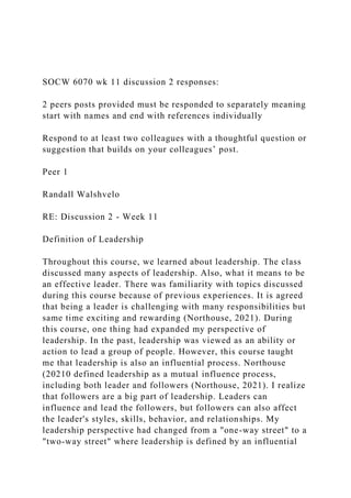 SOCW 6070 wk 11 discussion 2 responses:
2 peers posts provided must be responded to separately meaning
start with names and end with references individually
Respond to at least two colleagues with a thoughtful question or
suggestion that builds on your colleagues’ post.
Peer 1
Randall Walshvelo
RE: Discussion 2 - Week 11
Definition of Leadership
Throughout this course, we learned about leadership. The class
discussed many aspects of leadership. Also, what it means to be
an effective leader. There was familiarity with topics discussed
during this course because of previous experiences. It is agreed
that being a leader is challenging with many responsibilities but
same time exciting and rewarding (Northouse, 2021). During
this course, one thing had expanded my perspective of
leadership. In the past, leadership was viewed as an ability or
action to lead a group of people. However, this course taught
me that leadership is also an influential process. Northouse
(20210 defined leadership as a mutual influence process,
including both leader and followers (Northouse, 2021). I realize
that followers are a big part of leadership. Leaders can
influence and lead the followers, but followers can also affect
the leader's styles, skills, behavior, and relationships. My
leadership perspective had changed from a "one-way street" to a
"two-way street" where leadership is defined by an influential
 