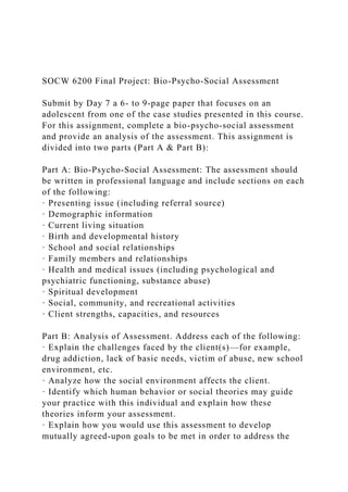 SOCW 6200 Final Project: Bio-Psycho-Social Assessment
Submit by Day 7 a 6- to 9-page paper that focuses on an
adolescent from one of the case studies presented in this course.
For this assignment, complete a bio-psycho-social assessment
and provide an analysis of the assessment. This assignment is
divided into two parts (Part A & Part B):
Part A: Bio-Psycho-Social Assessment: The assessment should
be written in professional language and include sections on each
of the following:
· Presenting issue (including referral source)
· Demographic information
· Current living situation
· Birth and developmental history
· School and social relationships
· Family members and relationships
· Health and medical issues (including psychological and
psychiatric functioning, substance abuse)
· Spiritual development
· Social, community, and recreational activities
· Client strengths, capacities, and resources
Part B: Analysis of Assessment. Address each of the following:
· Explain the challenges faced by the client(s)—for example,
drug addiction, lack of basic needs, victim of abuse, new school
environment, etc.
· Analyze how the social environment affects the client.
· Identify which human behavior or social theories may guide
your practice with this individual and explain how these
theories inform your assessment.
· Explain how you would use this assessment to develop
mutually agreed-upon goals to be met in order to address the
 