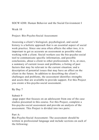 SOCW 6200: Human Behavior and the Social Environment I
Week 10
Project: Bio-Psycho-Social Assessment
Assessing a client’s biological, psychological, and social
history is a holistic approach that is an essential aspect of social
work practice. Since one area often affects the other two, it is
important to get as accurate an assessment as possible when
working with a client. Social workers use the bio-psycho-social
tool to communicate specific information, and possible
conclusions, about a client to other professionals. It is, at once,
a summary of current issues and problems; a listing of past
factors that may be relevant to the current situation; and a
description of potential issues that may have an effect on the
client in the future. In addition to describing the client’s
challenges and problems, the assessment identifies strengths
and assets that are available to provide support. For this Project
you create a bio-psycho-social assessment.
By Day 7
Submit 9
-page paper that focuses on an adolescent from one of the case
studies presented in this course. For this Project, complete a
bio-psycho-social assessment and provide an analysis of the
assessment. This Project is divided into two parts:
Part A:
Bio-Psycho-Social Assessment: The assessment should be
written in professional language and include sections on each of
the following:
 