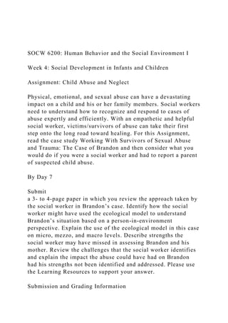 SOCW 6200: Human Behavior and the Social Environment I
Week 4: Social Development in Infants and Children
Assignment: Child Abuse and Neglect
Physical, emotional, and sexual abuse can have a devastating
impact on a child and his or her family members. Social workers
need to understand how to recognize and respond to cases of
abuse expertly and efficiently. With an empathetic and helpful
social worker, victims/survivors of abuse can take their first
step onto the long road toward healing. For this Assignment,
read the case study Working With Survivors of Sexual Abuse
and Trauma: The Case of Brandon and then consider what you
would do if you were a social worker and had to report a parent
of suspected child abuse.
By Day 7
Submit
a 3- to 4-page paper in which you review the approach taken by
the social worker in Brandon’s case. Identify how the social
worker might have used the ecological model to understand
Brandon’s situation based on a person-in-environment
perspective. Explain the use of the ecological model in this case
on micro, mezzo, and macro levels. Describe strengths the
social worker may have missed in assessing Brandon and his
mother. Review the challenges that the social worker identifies
and explain the impact the abuse could have had on Brandon
had his strengths not been identified and addressed. Please use
the Learning Resources to support your answer.
Submission and Grading Information
 