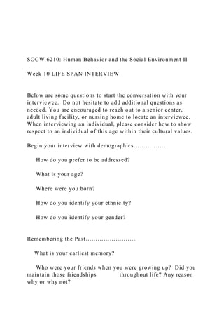 SOCW 6210: Human Behavior and the Social Environment II
Week 10 LIFE SPAN INTERVIEW
Below are some questions to start the conversation with your
interviewee. Do not hesitate to add additional questions as
needed. You are encouraged to reach out to a senior center,
adult living facility, or nursing home to locate an interviewee.
When interviewing an individual, please consider how to show
respect to an individual of this age within their cultural values.
Begin your interview with demographics…………….
How do you prefer to be addressed?
What is your age?
Where were you born?
How do you identify your ethnicity?
How do you identify your gender?
Remembering the Past…………………….
What is your earliest memory?
Who were your friends when you were growing up? Did you
maintain those friendships throughout life? Any reason
why or why not?
 
