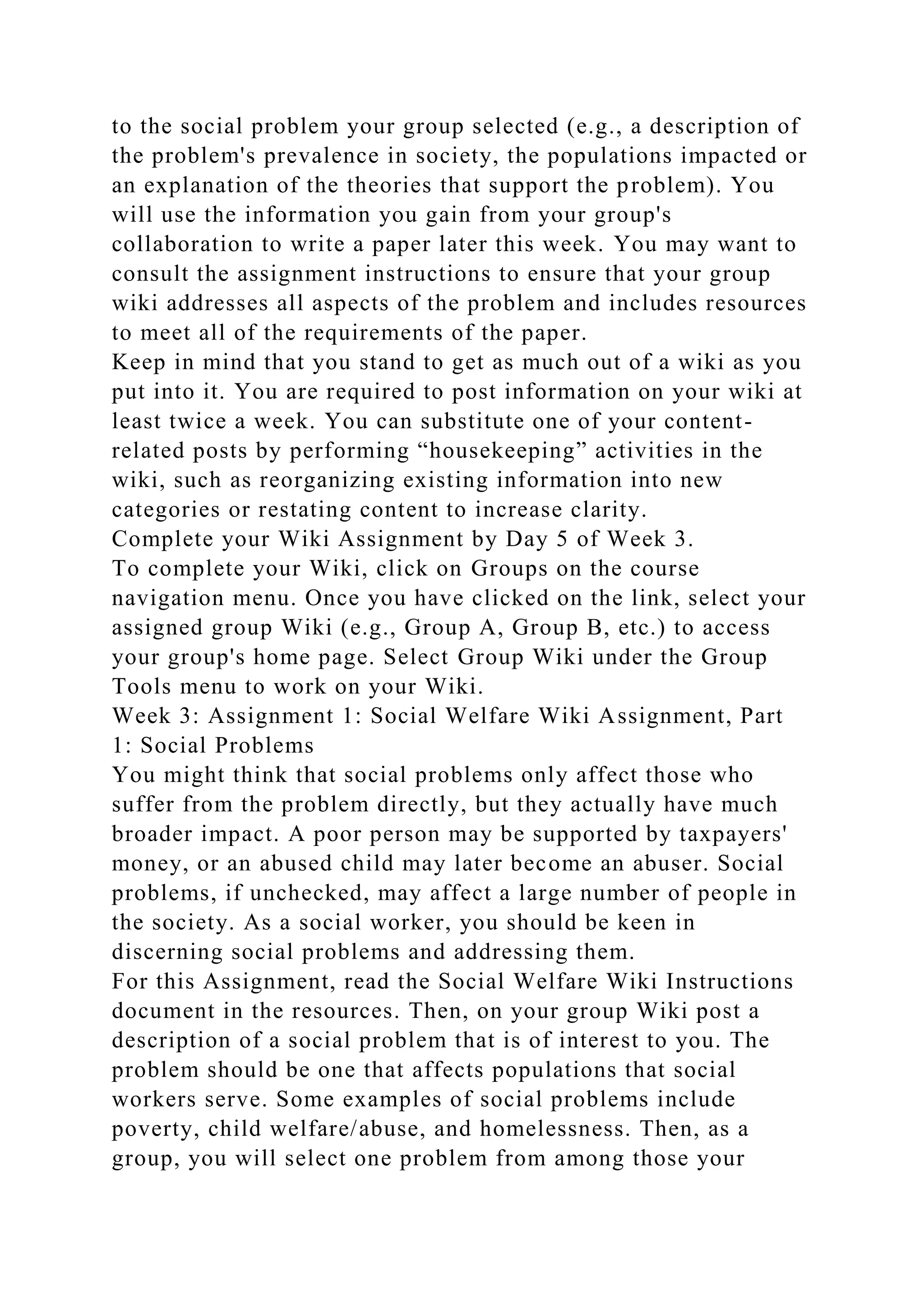 to the social problem your group selected (e.g., a description of
the problem's prevalence in society, the populations impacted or
an explanation of the theories that support the problem). You
will use the information you gain from your group's
collaboration to write a paper later this week. You may want to
consult the assignment instructions to ensure that your group
wiki addresses all aspects of the problem and includes resources
to meet all of the requirements of the paper.
Keep in mind that you stand to get as much out of a wiki as you
put into it. You are required to post information on your wiki at
least twice a week. You can substitute one of your content-
related posts by performing “housekeeping” activities in the
wiki, such as reorganizing existing information into new
categories or restating content to increase clarity.
Complete your Wiki Assignment by Day 5 of Week 3.
To complete your Wiki, click on Groups on the course
navigation menu. Once you have clicked on the link, select your
assigned group Wiki (e.g., Group A, Group B, etc.) to access
your group's home page. Select Group Wiki under the Group
Tools menu to work on your Wiki.
Week 3: Assignment 1: Social Welfare Wiki Assignment, Part
1: Social Problems
You might think that social problems only affect those who
suffer from the problem directly, but they actually have much
broader impact. A poor person may be supported by taxpayers'
money, or an abused child may later become an abuser. Social
problems, if unchecked, may affect a large number of people in
the society. As a social worker, you should be keen in
discerning social problems and addressing them.
For this Assignment, read the Social Welfare Wiki Instructions
document in the resources. Then, on your group Wiki post a
description of a social problem that is of interest to you. The
problem should be one that affects populations that social
workers serve. Some examples of social problems include
poverty, child welfare/abuse, and homelessness. Then, as a
group, you will select one problem from among those your
 