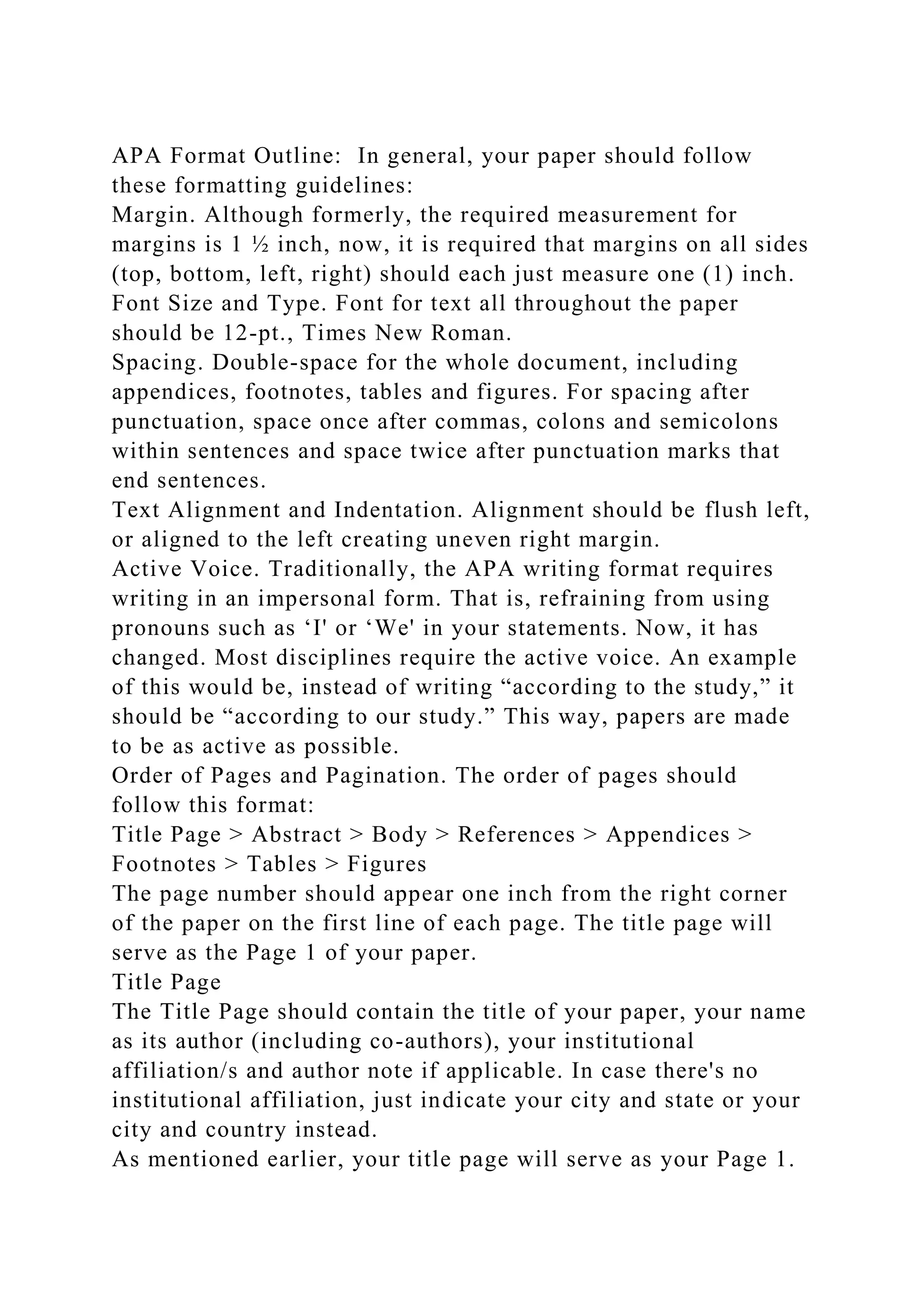 APA Format Outline: In general, your paper should follow
these formatting guidelines:
Margin. Although formerly, the required measurement for
margins is 1 ½ inch, now, it is required that margins on all sides
(top, bottom, left, right) should each just measure one (1) inch.
Font Size and Type. Font for text all throughout the paper
should be 12-pt., Times New Roman.
Spacing. Double-space for the whole document, including
appendices, footnotes, tables and figures. For spacing after
punctuation, space once after commas, colons and semicolons
within sentences and space twice after punctuation marks that
end sentences.
Text Alignment and Indentation. Alignment should be flush left,
or aligned to the left creating uneven right margin.
Active Voice. Traditionally, the APA writing format requires
writing in an impersonal form. That is, refraining from using
pronouns such as ‘I' or ‘We' in your statements. Now, it has
changed. Most disciplines require the active voice. An example
of this would be, instead of writing “according to the study,” it
should be “according to our study.” This way, papers are made
to be as active as possible.
Order of Pages and Pagination. The order of pages should
follow this format:
Title Page > Abstract > Body > References > Appendices >
Footnotes > Tables > Figures
The page number should appear one inch from the right corner
of the paper on the first line of each page. The title page will
serve as the Page 1 of your paper.
Title Page
The Title Page should contain the title of your paper, your name
as its author (including co-authors), your institutional
affiliation/s and author note if applicable. In case there's no
institutional affiliation, just indicate your city and state or your
city and country instead.
As mentioned earlier, your title page will serve as your Page 1.
 