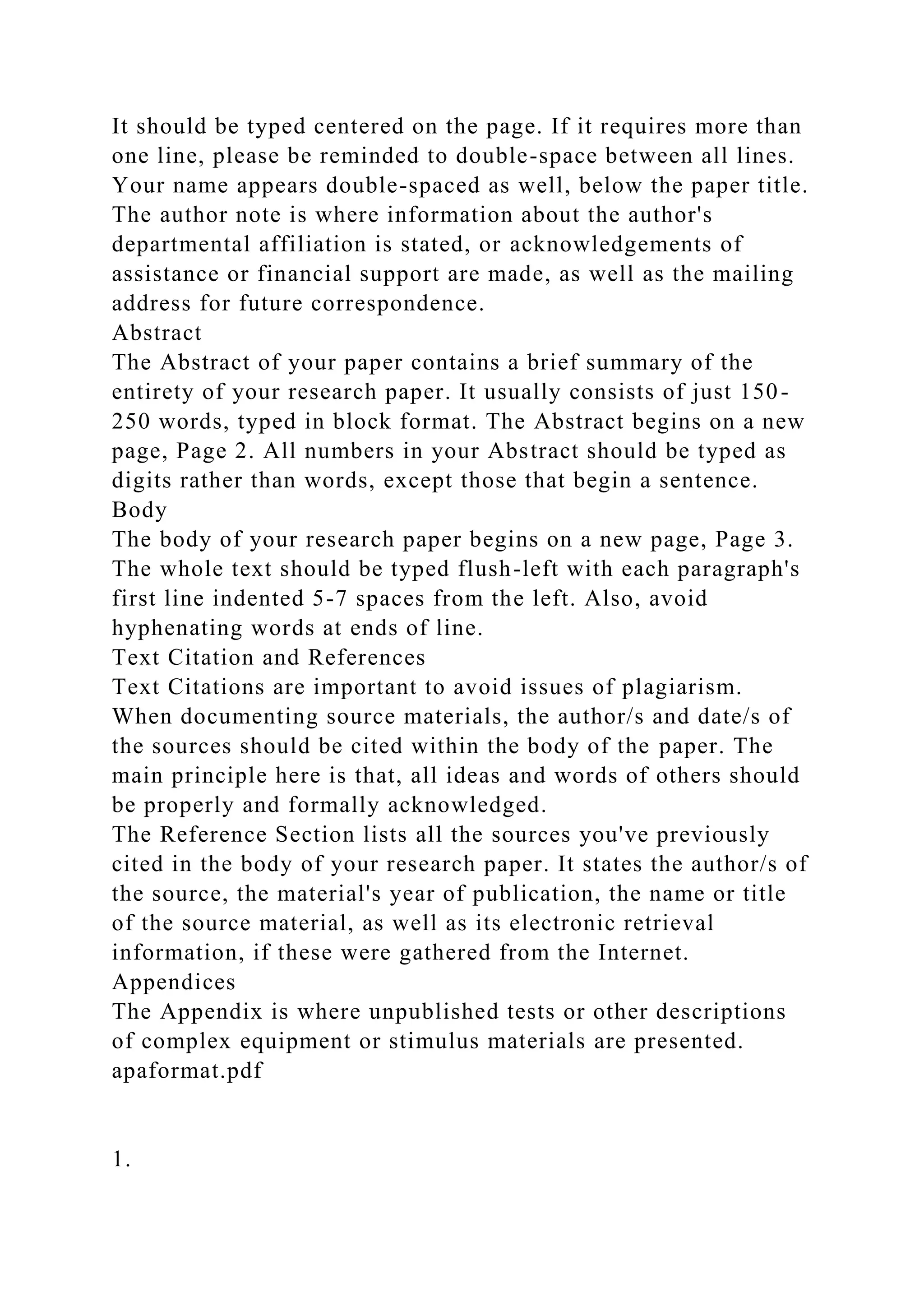 It should be typed centered on the page. If it requires more than
one line, please be reminded to double-space between all lines.
Your name appears double-spaced as well, below the paper title.
The author note is where information about the author's
departmental affiliation is stated, or acknowledgements of
assistance or financial support are made, as well as the mailing
address for future correspondence.
Abstract
The Abstract of your paper contains a brief summary of the
entirety of your research paper. It usually consists of just 150-
250 words, typed in block format. The Abstract begins on a new
page, Page 2. All numbers in your Abstract should be typed as
digits rather than words, except those that begin a sentence.
Body
The body of your research paper begins on a new page, Page 3.
The whole text should be typed flush-left with each paragraph's
first line indented 5-7 spaces from the left. Also, avoid
hyphenating words at ends of line.
Text Citation and References
Text Citations are important to avoid issues of plagiarism.
When documenting source materials, the author/s and date/s of
the sources should be cited within the body of the paper. The
main principle here is that, all ideas and words of others should
be properly and formally acknowledged.
The Reference Section lists all the sources you've previously
cited in the body of your research paper. It states the author/s of
the source, the material's year of publication, the name or title
of the source material, as well as its electronic retrieval
information, if these were gathered from the Internet.
Appendices
The Appendix is where unpublished tests or other descriptions
of complex equipment or stimulus materials are presented.
apaformat.pdf
1.
 