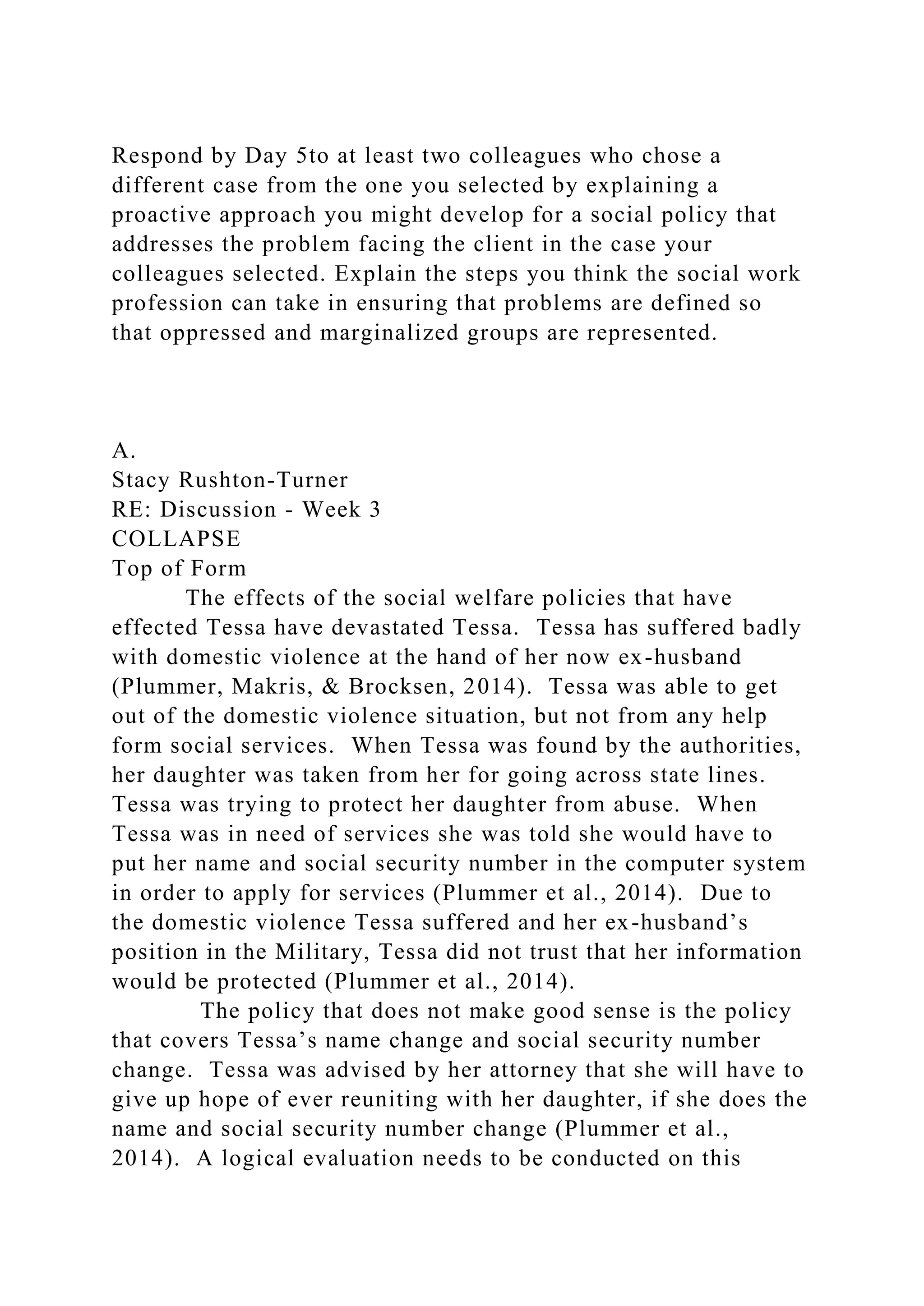 Respond by Day 5to at least two colleagues who chose a
different case from the one you selected by explaining a
proactive approach you might develop for a social policy that
addresses the problem facing the client in the case your
colleagues selected. Explain the steps you think the social work
profession can take in ensuring that problems are defined so
that oppressed and marginalized groups are represented.
A.
Stacy Rushton-Turner
RE: Discussion - Week 3
COLLAPSE
Top of Form
The effects of the social welfare policies that have
effected Tessa have devastated Tessa. Tessa has suffered badly
with domestic violence at the hand of her now ex-husband
(Plummer, Makris, & Brocksen, 2014). Tessa was able to get
out of the domestic violence situation, but not from any help
form social services. When Tessa was found by the authorities,
her daughter was taken from her for going across state lines.
Tessa was trying to protect her daughter from abuse. When
Tessa was in need of services she was told she would have to
put her name and social security number in the computer system
in order to apply for services (Plummer et al., 2014). Due to
the domestic violence Tessa suffered and her ex-husband’s
position in the Military, Tessa did not trust that her information
would be protected (Plummer et al., 2014).
The policy that does not make good sense is the policy
that covers Tessa’s name change and social security number
change. Tessa was advised by her attorney that she will have to
give up hope of ever reuniting with her daughter, if she does the
name and social security number change (Plummer et al.,
2014). A logical evaluation needs to be conducted on this
 