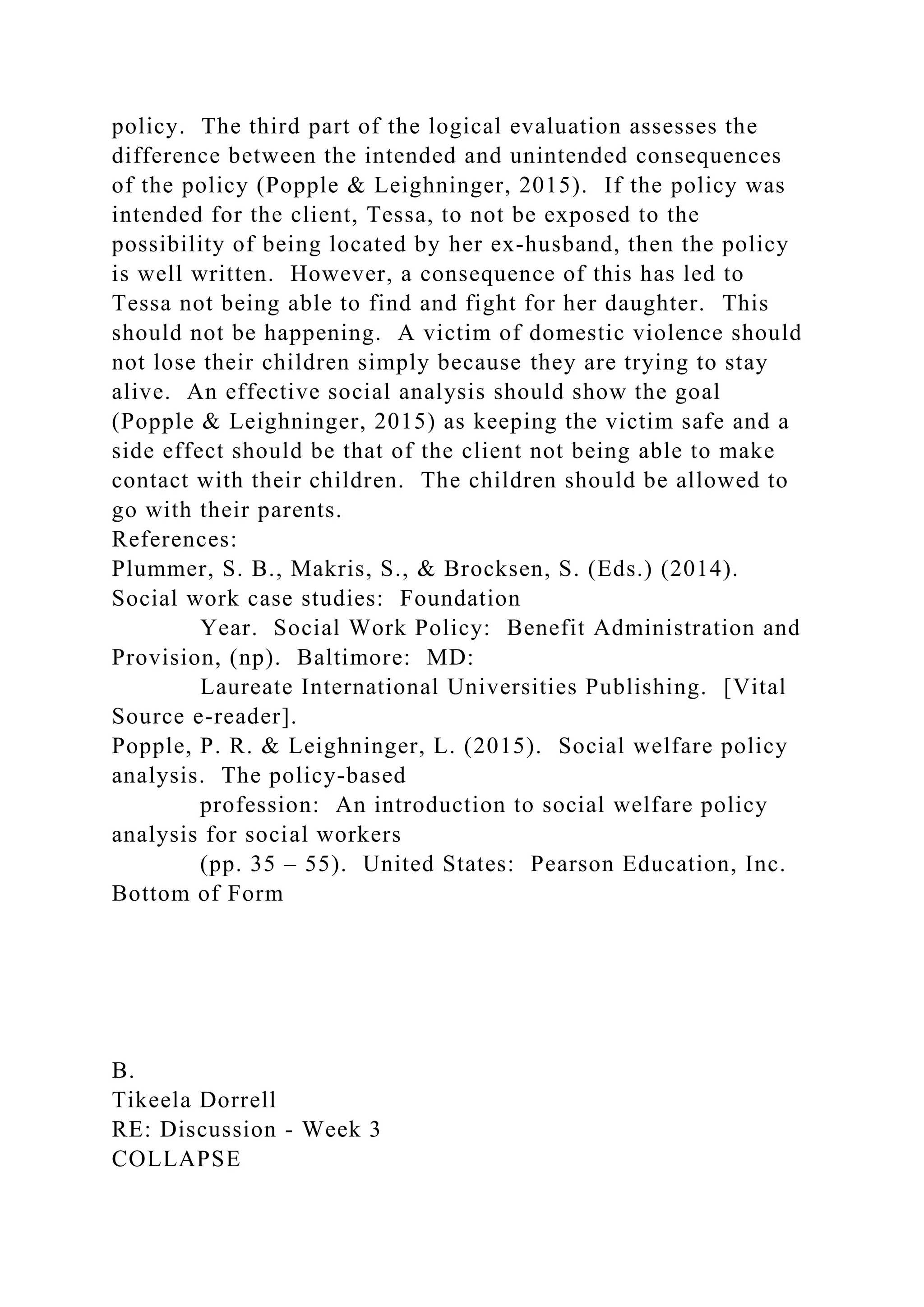 policy. The third part of the logical evaluation assesses the
difference between the intended and unintended consequences
of the policy (Popple & Leighninger, 2015). If the policy was
intended for the client, Tessa, to not be exposed to the
possibility of being located by her ex-husband, then the policy
is well written. However, a consequence of this has led to
Tessa not being able to find and fight for her daughter. This
should not be happening. A victim of domestic violence should
not lose their children simply because they are trying to stay
alive. An effective social analysis should show the goal
(Popple & Leighninger, 2015) as keeping the victim safe and a
side effect should be that of the client not being able to make
contact with their children. The children should be allowed to
go with their parents.
References:
Plummer, S. B., Makris, S., & Brocksen, S. (Eds.) (2014).
Social work case studies: Foundation
Year. Social Work Policy: Benefit Administration and
Provision, (np). Baltimore: MD:
Laureate International Universities Publishing. [Vital
Source e-reader].
Popple, P. R. & Leighninger, L. (2015). Social welfare policy
analysis. The policy-based
profession: An introduction to social welfare policy
analysis for social workers
(pp. 35 – 55). United States: Pearson Education, Inc.
Bottom of Form
B.
Tikeela Dorrell
RE: Discussion - Week 3
COLLAPSE
 