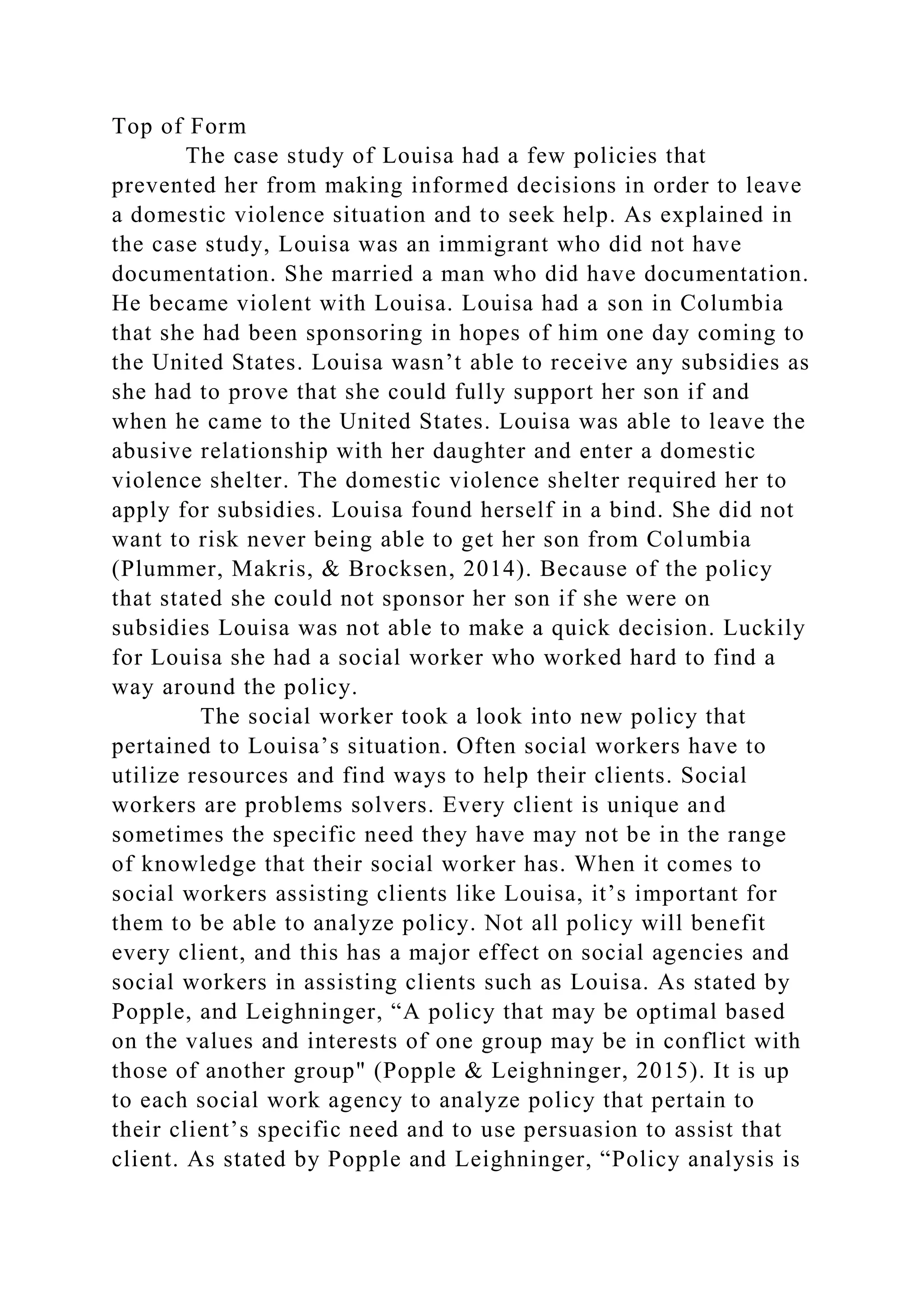 Top of Form
The case study of Louisa had a few policies that
prevented her from making informed decisions in order to leave
a domestic violence situation and to seek help. As explained in
the case study, Louisa was an immigrant who did not have
documentation. She married a man who did have documentation.
He became violent with Louisa. Louisa had a son in Columbia
that she had been sponsoring in hopes of him one day coming to
the United States. Louisa wasn’t able to receive any subsidies as
she had to prove that she could fully support her son if and
when he came to the United States. Louisa was able to leave the
abusive relationship with her daughter and enter a domestic
violence shelter. The domestic violence shelter required her to
apply for subsidies. Louisa found herself in a bind. She did not
want to risk never being able to get her son from Columbia
(Plummer, Makris, & Brocksen, 2014). Because of the policy
that stated she could not sponsor her son if she were on
subsidies Louisa was not able to make a quick decision. Luckily
for Louisa she had a social worker who worked hard to find a
way around the policy.
The social worker took a look into new policy that
pertained to Louisa’s situation. Often social workers have to
utilize resources and find ways to help their clients. Social
workers are problems solvers. Every client is unique and
sometimes the specific need they have may not be in the range
of knowledge that their social worker has. When it comes to
social workers assisting clients like Louisa, it’s important for
them to be able to analyze policy. Not all policy will benefit
every client, and this has a major effect on social agencies and
social workers in assisting clients such as Louisa. As stated by
Popple, and Leighninger, “A policy that may be optimal based
on the values and interests of one group may be in conflict with
those of another group" (Popple & Leighninger, 2015). It is up
to each social work agency to analyze policy that pertain to
their client’s specific need and to use persuasion to assist that
client. As stated by Popple and Leighninger, “Policy analysis is
 