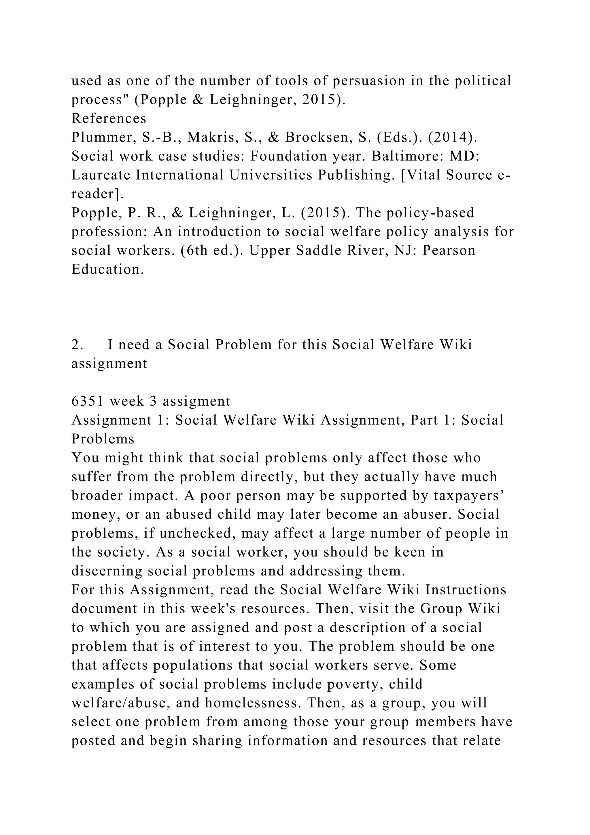 used as one of the number of tools of persuasion in the political
process" (Popple & Leighninger, 2015).
References
Plummer, S.-B., Makris, S., & Brocksen, S. (Eds.). (2014).
Social work case studies: Foundation year. Baltimore: MD:
Laureate International Universities Publishing. [Vital Source e-
reader].
Popple, P. R., & Leighninger, L. (2015). The policy-based
profession: An introduction to social welfare policy analysis for
social workers. (6th ed.). Upper Saddle River, NJ: Pearson
Education.
2. I need a Social Problem for this Social Welfare Wiki
assignment
6351 week 3 assigment
Assignment 1: Social Welfare Wiki Assignment, Part 1: Social
Problems
You might think that social problems only affect those who
suffer from the problem directly, but they actually have much
broader impact. A poor person may be supported by taxpayers’
money, or an abused child may later become an abuser. Social
problems, if unchecked, may affect a large number of people in
the society. As a social worker, you should be keen in
discerning social problems and addressing them.
For this Assignment, read the Social Welfare Wiki Instructions
document in this week's resources. Then, visit the Group Wiki
to which you are assigned and post a description of a social
problem that is of interest to you. The problem should be one
that affects populations that social workers serve. Some
examples of social problems include poverty, child
welfare/abuse, and homelessness. Then, as a group, you will
select one problem from among those your group members have
posted and begin sharing information and resources that relate
 