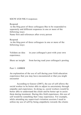 SOCW 6520 WK 8 responses
Respond
to the blog post of three colleagues Has to be responded to
separately and different responses in one or more of the
following ways:
Name first and references after every person
Respond
to the blog post of three colleagues in one or more of the
following ways:
Validate an idea in your colleague's post with your own
experience.
Share an insight from having read your colleague's posting
Peer 1: AMBER
An explanation of the use of self during your field education
experience that you may have encountered or that you might
encounter
According to Ganzer (2007), the use of self allows the
social worker to be better able to adjust to uncertainty through
empathy and experience. In doing so, social workers would be
better able to understand the client and be better apt to assist
them during treatment. During this field experience, this use of
self would be something that I may experience. For example,
while attending my supervised visitation sessions I need to
utilize my use of self by being empathetic towards the clients
 